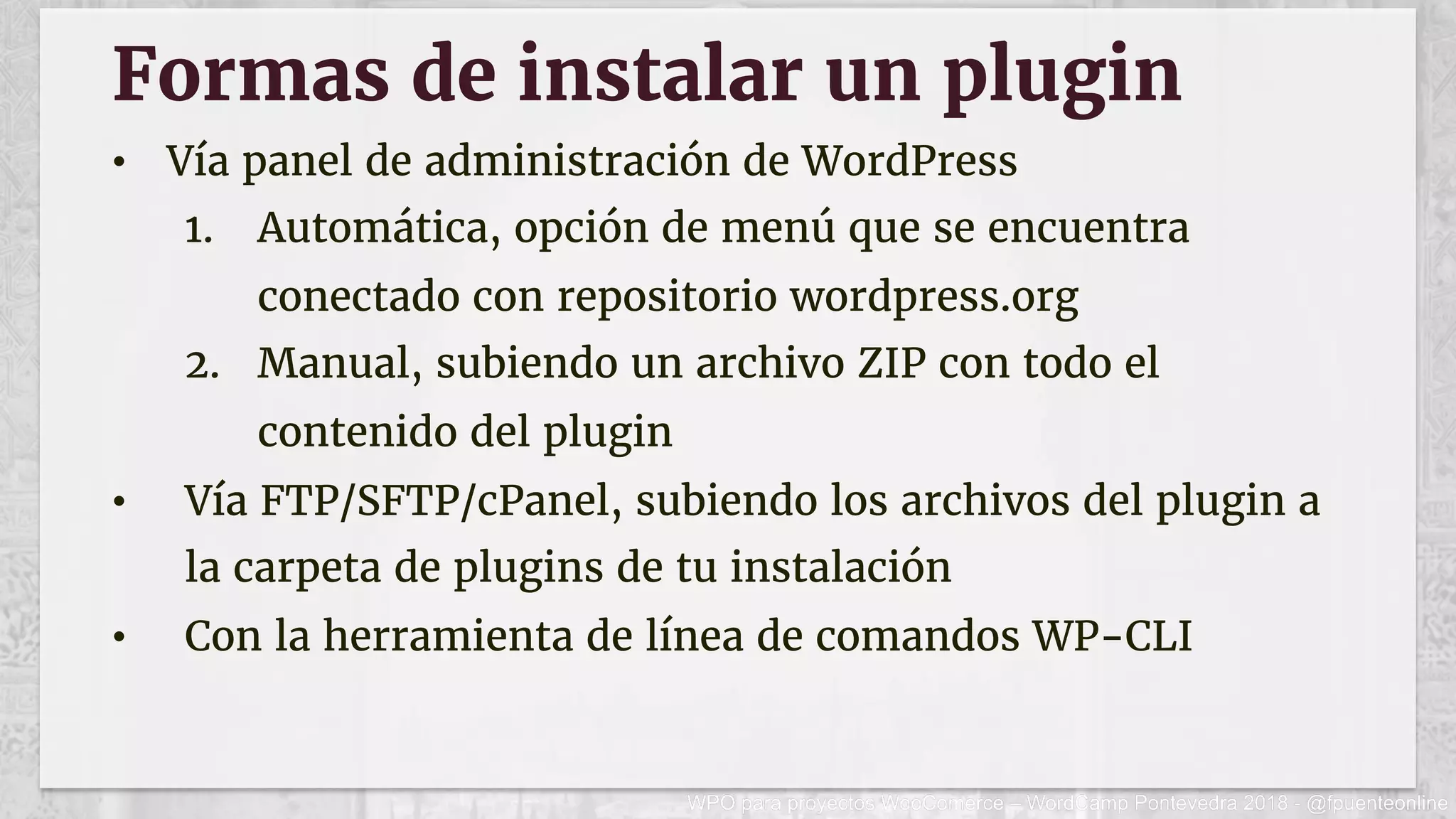 Formas de instalar un plugin
•  Vía panel de administración de WordPress
1.  Automática, opción de menú que se encuentra
conectado con repositorio wordpress.org
2.  Manual, subiendo un archivo ZIP con todo el
contenido del plugin
•  Vía FTP/SFTP/cPanel, subiendo los archivos del plugin a
la carpeta de plugins de tu instalación
•  Con la herramienta de línea de comandos WP-CLI
 