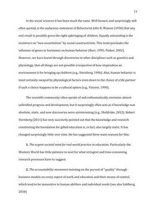  11	
  
	
   In	
  the	
  social	
  sciences	
  it	
  has	
  been	
  much	
  the	
  same.	
  Well	
  known,	
  and	
  surprisingly	
  still	
  
often	
  quoted,	
  is	
  the	
  audacious	
  statement	
  of	
  Behaviorist	
  John	
  B.	
  Watson	
  (1930)	
  that	
  any	
  
end	
  result	
  is	
  possible	
  given	
  the	
  right	
  upbringing	
  of	
  children.	
  Equally	
  astounding	
  is	
  the	
  
insistence	
  on	
  “non-­‐essentialism”	
  by	
  social	
  constructivists.	
  This	
  tenet	
  precludes	
  the	
  
influence	
  of	
  genes	
  or	
  hormones	
  on	
  human	
  behavior	
  (Burr,	
  1995;	
  Pinker,	
  2002).	
  	
  
However,	
  we	
  have	
  learnt	
  through	
  discoveries	
  in	
  other	
  disciplines	
  such	
  as	
  genetics	
  and	
  
physiology,	
  that	
  all	
  things	
  are	
  not	
  possible	
  irrespective	
  of	
  how	
  stupendous	
  an	
  
environment	
  is	
  for	
  bringing	
  up	
  children	
  (e.g.,	
  Sternberg,	
  1996).	
  Also,	
  human	
  behavior	
  is	
  
most	
  certainly	
  swayed	
  by	
  physiological	
  factors	
  even	
  down	
  to	
  the	
  choice	
  of	
  a	
  life	
  partner	
  
if	
  such	
  a	
  choice	
  happens	
  to	
  be	
  a	
  cultural	
  option	
  (e.g.,	
  Vincent,	
  1990).	
  
	
   The	
  scientific	
  community	
  often	
  speaks	
  of	
  and	
  enthusiastically	
  envisions	
  almost	
  
unbridled	
  progress	
  and	
  development,	
  but	
  it	
  surprisingly	
  often	
  acts	
  as	
  if	
  knowledge	
  was	
  
absolute,	
  static,	
  and	
  new	
  discoveries	
  were	
  uninteresting	
  (e.g.,	
  Sheldrake,	
  2012).	
  Robert	
  
Sternberg	
  (2011)	
  has	
  very	
  succinctly	
  pointed	
  out	
  that	
  the	
  knowledge	
  and	
  research	
  
constituting	
  the	
  foundation	
  for	
  gifted	
  education	
  is,	
  in	
  fact,	
  also	
  largely	
  static.	
  It	
  has	
  
changed	
  surprisingly	
  little	
  over	
  time.	
  He	
  has	
  suggested	
  three	
  main	
  reasons	
  for	
  this:	
  
	
   1.	
  The	
  urgent	
  societal	
  need	
  for	
  real	
  world	
  practice	
  in	
  education.	
  Particularly	
  the	
  
Western	
  World	
  has	
  little	
  patience	
  to	
  wait	
  for	
  what	
  stringent	
  and	
  time-­‐consuming	
  
research	
  processes	
  have	
  to	
  suggest.	
  	
  
	
   2.	
  The	
  accountability	
  movement	
  insisting	
  on	
  the	
  pursuit	
  of	
  “quality”	
  through	
  
business	
  models	
  on	
  every	
  aspect	
  of	
  work	
  and	
  education	
  and	
  their	
  means	
  of	
  control,	
  
which	
  tend	
  to	
  be	
  insensitive	
  to	
  human	
  abilities	
  and	
  individual	
  needs	
  (see	
  also	
  Sahlberg,	
  
2010)	
  
 