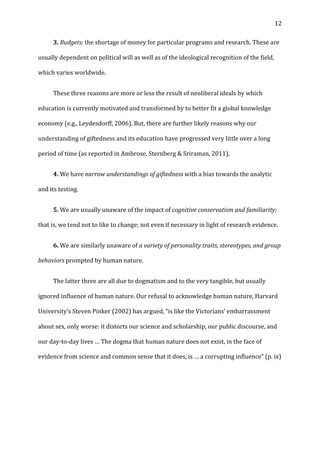   12	
  
	
   3.	
  Budgets:	
  the	
  shortage	
  of	
  money	
  for	
  particular	
  programs	
  and	
  research.	
  These	
  are	
  
usually	
  dependent	
  on	
  political	
  will	
  as	
  well	
  as	
  of	
  the	
  ideological	
  recognition	
  of	
  the	
  field,	
  
which	
  varies	
  worldwide.	
  	
  
	
   These	
  three	
  reasons	
  are	
  more	
  or	
  less	
  the	
  result	
  of	
  neoliberal	
  ideals	
  by	
  which	
  
education	
  is	
  currently	
  motivated	
  and	
  transformed	
  by	
  to	
  better	
  fit	
  a	
  global	
  knowledge	
  
economy	
  (e.g.,	
  Leydesdorff,	
  2006).	
  But,	
  there	
  are	
  further	
  likely	
  reasons	
  why	
  our	
  
understanding	
  of	
  giftedness	
  and	
  its	
  education	
  have	
  progressed	
  very	
  little	
  over	
  a	
  long	
  
period	
  of	
  time	
  (as	
  reported	
  in	
  Ambrose,	
  Sternberg	
  &	
  Sriraman,	
  2011).	
  	
  
	
   4.	
  We	
  have	
  narrow	
  understandings	
  of	
  giftedness	
  with	
  a	
  bias	
  towards	
  the	
  analytic	
  
and	
  its	
  testing.	
  
	
   5.	
  We	
  are	
  usually	
  unaware	
  of	
  the	
  impact	
  of	
  cognitive	
  conservatism	
  and	
  familiarity;	
  
that	
  is,	
  we	
  tend	
  not	
  to	
  like	
  to	
  change;	
  not	
  even	
  if	
  necessary	
  in	
  light	
  of	
  research	
  evidence.	
  	
  
	
   6.	
  We	
  are	
  similarly	
  unaware	
  of	
  a	
  variety	
  of	
  personality	
  traits,	
  stereotypes,	
  and	
  group	
  
behaviors	
  prompted	
  by	
  human	
  nature.	
  	
  
	
   The	
  latter	
  three	
  are	
  all	
  due	
  to	
  dogmatism	
  and	
  to	
  the	
  very	
  tangible,	
  but	
  usually	
  
ignored	
  influence	
  of	
  human	
  nature.	
  Our	
  refusal	
  to	
  acknowledge	
  human	
  nature,	
  Harvard	
  
University’s	
  Steven	
  Pinker	
  (2002)	
  has	
  argued,	
  “is	
  like	
  the	
  Victorians’	
  embarrassment	
  
about	
  sex,	
  only	
  worse:	
  it	
  distorts	
  our	
  science	
  and	
  scholarship,	
  our	
  public	
  discourse,	
  and	
  
our	
  day-­‐to-­‐day	
  lives	
  …	
  The	
  dogma	
  that	
  human	
  nature	
  does	
  not	
  exist,	
  in	
  the	
  face	
  of	
  
evidence	
  from	
  science	
  and	
  common	
  sense	
  that	
  it	
  does,	
  is	
  …	
  a	
  corrupting	
  influence”	
  (p.	
  ix)	
  
	
  
	
  
 