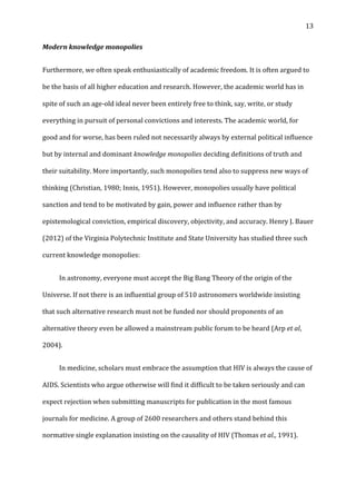   13	
  
Modern	
  knowledge	
  monopolies	
  
Furthermore,	
  we	
  often	
  speak	
  enthusiastically	
  of	
  academic	
  freedom.	
  It	
  is	
  often	
  argued	
  to	
  
be	
  the	
  basis	
  of	
  all	
  higher	
  education	
  and	
  research.	
  However,	
  the	
  academic	
  world	
  has	
  in	
  
spite	
  of	
  such	
  an	
  age-­‐old	
  ideal	
  never	
  been	
  entirely	
  free	
  to	
  think,	
  say,	
  write,	
  or	
  study	
  
everything	
  in	
  pursuit	
  of	
  personal	
  convictions	
  and	
  interests.	
  The	
  academic	
  world,	
  for	
  
good	
  and	
  for	
  worse,	
  has	
  been	
  ruled	
  not	
  necessarily	
  always	
  by	
  external	
  political	
  influence	
  
but	
  by	
  internal	
  and	
  dominant	
  knowledge	
  monopolies	
  deciding	
  definitions	
  of	
  truth	
  and	
  
their	
  suitability.	
  More	
  importantly,	
  such	
  monopolies	
  tend	
  also	
  to	
  suppress	
  new	
  ways	
  of	
  
thinking	
  (Christian,	
  1980;	
  Innis,	
  1951).	
  However,	
  monopolies	
  usually	
  have	
  political	
  
sanction	
  and	
  tend	
  to	
  be	
  motivated	
  by	
  gain,	
  power	
  and	
  influence	
  rather	
  than	
  by	
  
epistemological	
  conviction,	
  empirical	
  discovery,	
  objectivity,	
  and	
  accuracy.	
  Henry	
  J.	
  Bauer	
  
(2012)	
  of	
  the	
  Virginia	
  Polytechnic	
  Institute	
  and	
  State	
  University	
  has	
  studied	
  three	
  such	
  
current	
  knowledge	
  monopolies:	
  	
  
	
   In	
  astronomy,	
  everyone	
  must	
  accept	
  the	
  Big	
  Bang	
  Theory	
  of	
  the	
  origin	
  of	
  the	
  
Universe.	
  If	
  not	
  there	
  is	
  an	
  influential	
  group	
  of	
  510	
  astronomers	
  worldwide	
  insisting	
  
that	
  such	
  alternative	
  research	
  must	
  not	
  be	
  funded	
  nor	
  should	
  proponents	
  of	
  an	
  
alternative	
  theory	
  even	
  be	
  allowed	
  a	
  mainstream	
  public	
  forum	
  to	
  be	
  heard	
  (Arp	
  et	
  al,	
  
2004).	
  
	
   In	
  medicine,	
  scholars	
  must	
  embrace	
  the	
  assumption	
  that	
  HIV	
  is	
  always	
  the	
  cause	
  of	
  
AIDS.	
  Scientists	
  who	
  argue	
  otherwise	
  will	
  find	
  it	
  difficult	
  to	
  be	
  taken	
  seriously	
  and	
  can	
  
expect	
  rejection	
  when	
  submitting	
  manuscripts	
  for	
  publication	
  in	
  the	
  most	
  famous	
  
journals	
  for	
  medicine.	
  A	
  group	
  of	
  2600	
  researchers	
  and	
  others	
  stand	
  behind	
  this	
  
normative	
  single	
  explanation	
  insisting	
  on	
  the	
  causality	
  of	
  HIV	
  (Thomas	
  et	
  al.,	
  1991).	
  	
  	
  
 