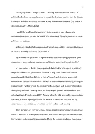   14	
  
	
   In	
  studying	
  climate	
  change,	
  to	
  retain	
  credibility	
  and	
  the	
  continued	
  support	
  of	
  
political	
  leaderships,	
  one	
  usually	
  needs	
  to	
  accept	
  the	
  dominant	
  position	
  that	
  the	
  climate	
  
is	
  changing	
  and	
  that	
  this	
  change	
  is	
  caused	
  mainly	
  by	
  human	
  intervention	
  (e.g.,	
  Doran	
  &	
  
Zimmermann,	
  2011;	
  Mann,	
  2012).	
  
	
   I	
  would	
  like	
  to	
  add	
  another	
  monopoly	
  to	
  these,	
  namely	
  how	
  giftedness	
  is	
  
understood	
  in	
  various	
  parts	
  of	
  the	
  World.	
  Which	
  of	
  the	
  two	
  following	
  views	
  is	
  the	
  more	
  
politically	
  correct	
  one:	
  	
  
	
   a)	
  To	
  understand	
  giftedness	
  as	
  normally	
  distributed	
  and	
  therefore	
  constituting	
  an	
  
attribute	
  of	
  a	
  small	
  group	
  in	
  any	
  population,	
  or	
  	
  
	
   b)	
  to	
  understand	
  giftedness	
  as	
  a	
  possibility	
  for	
  everyone	
  in	
  any	
  population	
  given	
  
that	
  school	
  systems	
  and	
  their	
  teachers	
  are	
  sufficiently	
  trained	
  and	
  knowledgeable?	
  	
  
	
   My	
  observation	
  is	
  that	
  in	
  Europe,	
  particularly	
  in	
  Northern	
  Europe,	
  it	
  is	
  politically	
  
very	
  difficult	
  to	
  discuss	
  giftedness	
  as	
  exclusive	
  to	
  only	
  a	
  few.	
  The	
  issue	
  of	
  labels	
  is	
  
generally	
  avoided	
  but	
  if	
  used	
  the	
  term	
  “talent”	
  is	
  preferred	
  signifying	
  a	
  potential	
  
development	
  for	
  each	
  and	
  everyone.	
  It	
  matters	
  little	
  whether	
  the	
  underlying	
  assumption	
  
is	
  scientifically	
  right	
  or	
  wrong,	
  the	
  similarity	
  and	
  equality	
  of	
  each	
  member	
  of	
  society	
  is	
  
ideologically	
  enforced.	
  Contrary	
  views	
  are	
  discouraged,	
  ignored,	
  and	
  sometimes	
  even	
  
publicly	
  ridiculed	
  (e.g.,	
  Henmo,	
  2009).	
  Arguing	
  talent	
  for	
  all	
  is	
  acceptable,	
  condoned,	
  and	
  
rewarded,	
  whereas	
  arguing	
  giftedness	
  for	
  a	
  few	
  is,	
  as	
  a	
  rule,	
  not	
  an	
  option	
  for	
  any	
  
career-­‐minded	
  scholar	
  in	
  need	
  of	
  political	
  support	
  and	
  research	
  funding.	
  	
  
	
   There	
  certainly	
  are	
  very	
  earnest	
  and	
  honest	
  scientists	
  generating	
  well-­‐considered	
  
research	
  and	
  theory;	
  making	
  new	
  discoveries,	
  but	
  with	
  differing	
  views	
  of	
  the	
  origins	
  of	
  
the	
  Universe,	
  on	
  the	
  underlying	
  causes	
  of	
  AIDS,	
  on	
  the	
  reasons	
  for	
  climate	
  change,	
  and	
  
 