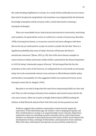   15	
  
the	
  understanding	
  of	
  giftedness	
  in	
  society.	
  As	
  a	
  result	
  of	
  their	
  politically	
  incorrect	
  stance	
  
they	
  tend	
  to	
  be	
  ignored,	
  marginalized,	
  and	
  sometimes	
  even	
  stigmatized	
  by	
  the	
  dominant	
  
knowledge	
  monopolies	
  and	
  by	
  everyone	
  with	
  a	
  vested	
  interested	
  in	
  retaining	
  a	
  
monopoly	
  unchanged.	
  
	
   There	
  are	
  unavoidable	
  forces,	
  both	
  internal	
  and	
  external	
  to	
  universities,	
  motivating	
  
each	
  academic,	
  for	
  good	
  and	
  for	
  worse,	
  to	
  conform	
  to	
  a	
  variety	
  of	
  canons	
  (e.g.,	
  Bourdieu,	
  
1990).	
  Learning	
  from	
  history,	
  as	
  we	
  pursue	
  research	
  and	
  meet	
  colleagues	
  with	
  ideas	
  
that	
  we	
  do	
  not	
  yet	
  understand	
  or	
  accept,	
  we	
  need	
  to	
  consider	
  the	
  fact	
  that	
  “there	
  is	
  a	
  
significant	
  probability	
  that	
  some	
  of	
  today’s	
  heresies	
  will	
  become	
  the	
  future’s	
  
mainstream	
  consensus”	
  (Bauer,	
  2012;	
  p.	
  30).	
  One	
  of	
  the	
  more	
  famous	
  examples	
  in	
  
science	
  history	
  is	
  Italian	
  astronomer	
  Galileo	
  Galilei,	
  summoned	
  to	
  the	
  Roman	
  Inquisition	
  
in	
  1632	
  for	
  being	
  “vehemently	
  suspect	
  of	
  heresy.”	
  He	
  had	
  argued	
  that	
  the	
  Sun	
  lies	
  
motionless	
  at	
  the	
  centre	
  of	
  the	
  Universe;	
  an	
  undisputed	
  fact	
  in	
  every	
  book	
  on	
  astronomy	
  
today,	
  but	
  in	
  the	
  seventeenth	
  century	
  it	
  was	
  contrary	
  to	
  official	
  Roman	
  Catholic	
  policy	
  
and	
  therefore	
  unacceptable.	
  For	
  this	
  suggestion	
  Galilei	
  was	
  sentenced	
  to	
  house	
  arrest	
  
lasting	
  his	
  entire	
  life	
  (cf.,	
  Biagioli,	
  1993).	
  
	
   My	
  point	
  is	
  we	
  tend	
  to	
  forget	
  that	
  the	
  same	
  forces	
  imprisoning	
  Galilei	
  are	
  alive	
  and	
  
well.	
  They	
  are	
  still	
  reacting	
  to	
  deviancy	
  from	
  academic	
  and	
  societal	
  canons	
  and	
  for	
  the	
  
very	
  same	
  reasons.	
  Allow	
  me	
  to	
  quote	
  at	
  length,	
  Robert	
  Quinn	
  (2004),	
  heading	
  the	
  
Scholars	
  at	
  Risk	
  Network,	
  based	
  at	
  New	
  York	
  University.	
  He	
  has	
  pointed	
  out,	
  that	
  
Evidence	
  suggests	
  that	
  academic	
  communities	
  remain	
  favorite	
  targets	
  for	
  
repression.	
  In	
  the	
  information	
  age,	
  the	
  scholar’s	
  role	
  in	
  shaping	
  the	
  quality	
  and	
  
flow	
  of	
  information	
  in	
  society	
  is	
  an	
  unquestionable	
  source	
  of	
  power.	
  Repressive	
  
authorities	
  intent	
  on	
  controlling	
  societies	
  naturally	
  seek	
  to	
  control	
  that	
  power.	
  
Scholars	
  are	
  obstacles	
  to	
  these	
  goals	
  because	
  the	
  nature	
  of	
  their	
  work	
  requires	
  the	
  
development	
  of	
  ideas,	
  exchange	
  of	
  information,	
  and	
  expression	
  of	
  new	
  opinions.	
  
Where	
  the	
  ideas,	
  information	
  and	
  opinions	
  are	
  perceived	
  by	
  authorities	
  as	
  
 