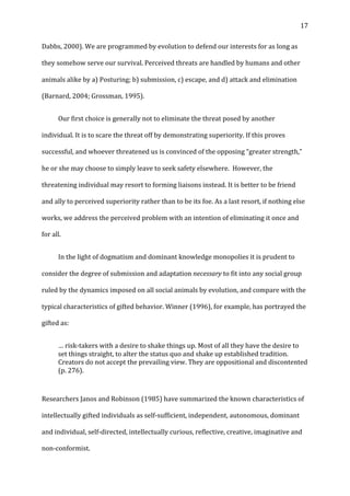   17	
  
Dabbs,	
  2000).	
  We	
  are	
  programmed	
  by	
  evolution	
  to	
  defend	
  our	
  interests	
  for	
  as	
  long	
  as	
  
they	
  somehow	
  serve	
  our	
  survival.	
  Perceived	
  threats	
  are	
  handled	
  by	
  humans	
  and	
  other	
  
animals	
  alike	
  by	
  a)	
  Posturing;	
  b)	
  submission,	
  c)	
  escape,	
  and	
  d)	
  attack	
  and	
  elimination	
  
(Barnard,	
  2004;	
  Grossman,	
  1995).	
  
	
   Our	
  first	
  choice	
  is	
  generally	
  not	
  to	
  eliminate	
  the	
  threat	
  posed	
  by	
  another	
  
individual.	
  It	
  is	
  to	
  scare	
  the	
  threat	
  off	
  by	
  demonstrating	
  superiority.	
  If	
  this	
  proves	
  
successful,	
  and	
  whoever	
  threatened	
  us	
  is	
  convinced	
  of	
  the	
  opposing	
  “greater	
  strength,”	
  
he	
  or	
  she	
  may	
  choose	
  to	
  simply	
  leave	
  to	
  seek	
  safety	
  elsewhere.	
  	
  However,	
  the	
  
threatening	
  individual	
  may	
  resort	
  to	
  forming	
  liaisons	
  instead.	
  It	
  is	
  better	
  to	
  be	
  friend	
  
and	
  ally	
  to	
  perceived	
  superiority	
  rather	
  than	
  to	
  be	
  its	
  foe.	
  As	
  a	
  last	
  resort,	
  if	
  nothing	
  else	
  
works,	
  we	
  address	
  the	
  perceived	
  problem	
  with	
  an	
  intention	
  of	
  eliminating	
  it	
  once	
  and	
  
for	
  all.	
  	
  
	
   In	
  the	
  light	
  of	
  dogmatism	
  and	
  dominant	
  knowledge	
  monopolies	
  it	
  is	
  prudent	
  to	
  
consider	
  the	
  degree	
  of	
  submission	
  and	
  adaptation	
  necessary	
  to	
  fit	
  into	
  any	
  social	
  group	
  
ruled	
  by	
  the	
  dynamics	
  imposed	
  on	
  all	
  social	
  animals	
  by	
  evolution,	
  and	
  compare	
  with	
  the	
  
typical	
  characteristics	
  of	
  gifted	
  behavior.	
  Winner	
  (1996),	
  for	
  example,	
  has	
  portrayed	
  the	
  
gifted	
  as:	
  	
  
…	
  risk-­‐takers	
  with	
  a	
  desire	
  to	
  shake	
  things	
  up.	
  Most	
  of	
  all	
  they	
  have	
  the	
  desire	
  to	
  
set	
  things	
  straight,	
  to	
  alter	
  the	
  status	
  quo	
  and	
  shake	
  up	
  established	
  tradition.	
  
Creators	
  do	
  not	
  accept	
  the	
  prevailing	
  view.	
  They	
  are	
  oppositional	
  and	
  discontented	
  
(p.	
  276).	
  	
  	
  
	
  
Researchers	
  Janos	
  and	
  Robinson	
  (1985)	
  have	
  summarized	
  the	
  known	
  characteristics	
  of	
  
intellectually	
  gifted	
  individuals	
  as	
  self-­‐sufficient,	
  independent,	
  autonomous,	
  dominant	
  
and	
  individual,	
  self-­‐directed,	
  intellectually	
  curious,	
  reflective,	
  creative,	
  imaginative	
  and	
  
non-­‐conformist.	
  	
  
 