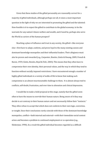   18	
  
	
   Given	
  that	
  these	
  studies	
  of	
  the	
  gifted	
  personality	
  are	
  reasonably	
  correct	
  for	
  a	
  
majority	
  of	
  gifted	
  individuals,	
  although	
  perhaps	
  not	
  all,	
  it	
  raises	
  a	
  most	
  important	
  
question	
  in	
  the	
  light	
  of	
  why	
  we	
  are	
  interested	
  in	
  promoting	
  the	
  gifted	
  and	
  the	
  talented:	
  
How	
  feasible	
  is	
  it	
  to	
  expect	
  the	
  gifted	
  to	
  contribute	
  to	
  the	
  global	
  economy;	
  to	
  be	
  the	
  
warrants	
  for	
  any	
  nation’s	
  future	
  welfare	
  and	
  wealth,	
  and	
  if	
  need	
  be,	
  perhaps	
  also	
  serve	
  
the	
  World	
  as	
  saviors	
  of	
  the	
  human	
  prospect?	
  
	
   Reaching	
  a	
  place	
  of	
  influence	
  and	
  trust	
  in	
  any	
  society,	
  the	
  gifted—like	
  everyone	
  
else—first	
  have	
  to	
  adapt,	
  conform,	
  and	
  prove	
  loyal	
  to	
  the	
  many	
  existing	
  canons	
  and	
  
dominant	
  knowledge	
  monopolies	
  and	
  their	
  influential	
  leaders.	
  Their	
  allegiance	
  must	
  
also	
  be	
  proven	
  and	
  rewarded	
  (e.g.,	
  Carpenter,	
  Bowles,	
  Gintis	
  &	
  Hwang,	
  2009;	
  French	
  &	
  
Raven,	
  1959;	
  Gintis,	
  Bowles,	
  Boyd	
  &	
  Fehr,	
  2003).	
  This	
  means	
  that	
  they	
  often	
  have	
  to	
  
compromise	
  their	
  own	
  identity,	
  their	
  personal	
  values,	
  and	
  the	
  way	
  in	
  which	
  they	
  tend	
  to	
  
function	
  without	
  socially	
  imposed	
  restrictions.	
  I	
  have	
  encountered	
  enough	
  a	
  number	
  of	
  
highly	
  gifted	
  individuals	
  in	
  a	
  variety	
  of	
  walks	
  of	
  life	
  to	
  know	
  that	
  making	
  such	
  
compromise	
  is	
  an	
  almost	
  insurmountable	
  challenge	
  to	
  them.	
  	
  It	
  is	
  almost	
  always	
  tied	
  to	
  
conflicts,	
  self-­‐doubt,	
  frustration,	
  and	
  over	
  time	
  to	
  alienation	
  and	
  clinical	
  depression.	
  	
  
	
   I	
  would	
  like	
  to	
  make	
  a	
  bold	
  proposal	
  at	
  this	
  stage,	
  namely	
  that	
  the	
  gifted	
  seem	
  
often	
  to	
  have	
  the	
  means	
  to	
  override	
  their	
  human	
  nature.	
  Being	
  aware	
  of	
  it	
  they	
  may	
  
decide	
  to	
  act	
  contrary	
  to	
  their	
  human	
  nature	
  and	
  not	
  necessarily	
  follow	
  their	
  “instincts.”	
  
They	
  often	
  refuse	
  to	
  accept	
  that	
  which	
  does	
  not	
  conform	
  to	
  their	
  own	
  logic,	
  conviction,	
  
or	
  insight.	
  Since	
  their	
  conclusions	
  rarely	
  coincide	
  with	
  those	
  of	
  the	
  dominant	
  knowledge	
  
monopolies,	
  conflict—both	
  internal	
  and	
  external—with	
  their	
  immediate	
  social	
  context	
  
arises	
  and	
  becomes	
  a	
  problem	
  to	
  continued	
  employment	
  or	
  co-­‐operation	
  (e.g.,	
  
Shekerjian,	
  1990).	
  As	
  a	
  result	
  the	
  gifted	
  individual	
  becomes	
  regarded	
  as	
  a	
  difficult	
  
 