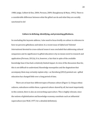   20	
  
1988;	
  Judge,	
  Colbert	
  &	
  Ilies,	
  2004;	
  Persson,	
  2009;	
  Shaughnessy	
  &	
  Manz,	
  1991).	
  There	
  is	
  
a	
  considerable	
  difference	
  between	
  what	
  the	
  gifted	
  can	
  do	
  and	
  what	
  they	
  are	
  socially	
  
sanctioned	
  to	
  do!	
  
	
  
Culture	
  in	
  defining,	
  identifying,	
  and	
  promoting	
  giftedness.	
  
In	
  concluding	
  this	
  keynote	
  address,	
  I	
  also	
  need	
  to	
  focus	
  briefly	
  on	
  culture	
  in	
  reference	
  to	
  
how	
  we	
  perceive	
  giftedness	
  and	
  talent.	
  In	
  a	
  recent	
  issue	
  of	
  Gifted	
  and	
  Talented	
  
International	
  devoted	
  to	
  cross-­‐cultural	
  issues	
  it	
  was	
  concluded	
  that	
  addressing	
  cultural	
  
uniqueness	
  and	
  its	
  significance	
  to	
  gifted	
  education	
  is	
  by	
  no	
  means	
  novel	
  in	
  research	
  and	
  
application	
  (Persson,	
  2012a).	
  It	
  is,	
  however,	
  a	
  fact	
  that	
  in	
  spite	
  of	
  the	
  available	
  
knowledge	
  base	
  it	
  has	
  had	
  a	
  relatively	
  limited	
  impact.	
  In	
  view	
  of	
  the	
  discussion	
  thus	
  far,	
  
this	
  is	
  not	
  difficult	
  to	
  understand.	
  Knowledge	
  monopolies	
  and	
  the	
  dogmatism	
  that	
  
accompany	
  them	
  may	
  certainly	
  explain	
  why—as	
  Sternberg	
  (2012)	
  pointed	
  out—gifted	
  
education	
  has	
  changed	
  little	
  over	
  a	
  long	
  period	
  of	
  time.	
  
	
   There	
  are	
  at	
  least	
  four	
  different	
  types	
  of	
  human	
  culture	
  (Figure	
  1):	
  Unique	
  ethnic	
  
cultures,	
  subcultures	
  within	
  these,	
  a	
  general	
  culture	
  shared	
  by	
  all,	
  but	
  most	
  importantly	
  
in	
  this	
  context,	
  there	
  is	
  also	
  an	
  overarching	
  superculture.	
  This	
  is	
  highly	
  relevant,	
  since	
  
the	
  notions	
  of	
  globalization	
  and	
  knowledge	
  economy	
  constitute	
  such	
  an	
  influential	
  
superculture	
  (see	
  Wolf,	
  1977;	
  for	
  a	
  detailed	
  definition).	
  	
  
	
  
	
  
	
  
 