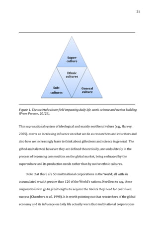   21	
  
	
  
__________________________________________________________________________________________________	
  
	
  
__________________________________________________________________________________________________	
  
Figure	
  1.	
  The	
  societal	
  culture	
  field	
  impacting	
  daily	
  life,	
  work,	
  science	
  and	
  nation	
  building	
  
(From	
  Persson,	
  2012b).	
  
	
  
This	
  supranational	
  system	
  of	
  ideological	
  and	
  mainly	
  neoliberal	
  values	
  (e.g.,	
  Harvey,	
  
2005).	
  exerts	
  an	
  increasing	
  influence	
  on	
  what	
  we	
  do	
  as	
  researchers	
  and	
  educators	
  and	
  
also	
  how	
  we	
  increasingly	
  learn	
  to	
  think	
  about	
  giftedness	
  and	
  science	
  in	
  general.	
  	
  The	
  
gifted	
  and	
  talented,	
  however	
  they	
  are	
  defined	
  theoretically,	
  are	
  undoubtedly	
  in	
  the	
  
process	
  of	
  becoming	
  commodities	
  on	
  the	
  global	
  market,	
  being	
  embraced	
  by	
  the	
  
superculture	
  and	
  its	
  production	
  needs	
  rather	
  than	
  by	
  native	
  ethnic	
  cultures.	
  	
  
	
   Note	
  that	
  there	
  are	
  53	
  multinational	
  corporations	
  in	
  the	
  World;	
  all	
  with	
  an	
  
accumulated	
  wealth	
  greater	
  than	
  120	
  of	
  the	
  World’s	
  nations.	
  Needless	
  to	
  say,	
  these	
  
corporations	
  will	
  go	
  to	
  great	
  lengths	
  to	
  acquire	
  the	
  talents	
  they	
  need	
  for	
  continued	
  
success	
  (Chambers	
  et	
  al.,	
  1998).	
  It	
  is	
  worth	
  pointing	
  out	
  that	
  researchers	
  of	
  the	
  global	
  
economy	
  and	
  its	
  influence	
  on	
  daily	
  life	
  actually	
  warn	
  that	
  multinational	
  corporations	
  
	
  Super-­
culture	
  
Sub-­	
  
cultures	
  
Ethnic	
  
cultures	
  
General	
  
culture	
  
 