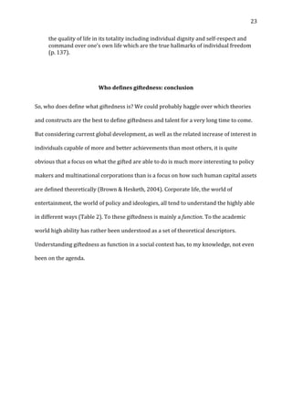  23	
  
the	
  quality	
  of	
  life	
  in	
  its	
  totality	
  including	
  individual	
  dignity	
  and	
  self-­‐respect	
  and	
  
command	
  over	
  one’s	
  own	
  life	
  which	
  are	
  the	
  true	
  hallmarks	
  of	
  individual	
  freedom	
  
(p.	
  137).	
  
	
  
	
  
Who	
  defines	
  giftedness:	
  conclusion	
  
So,	
  who	
  does	
  define	
  what	
  giftedness	
  is?	
  We	
  could	
  probably	
  haggle	
  over	
  which	
  theories	
  
and	
  constructs	
  are	
  the	
  best	
  to	
  define	
  giftedness	
  and	
  talent	
  for	
  a	
  very	
  long	
  time	
  to	
  come.	
  
But	
  considering	
  current	
  global	
  development,	
  as	
  well	
  as	
  the	
  related	
  increase	
  of	
  interest	
  in	
  
individuals	
  capable	
  of	
  more	
  and	
  better	
  achievements	
  than	
  most	
  others,	
  it	
  is	
  quite	
  
obvious	
  that	
  a	
  focus	
  on	
  what	
  the	
  gifted	
  are	
  able	
  to	
  do	
  is	
  much	
  more	
  interesting	
  to	
  policy	
  
makers	
  and	
  multinational	
  corporations	
  than	
  is	
  a	
  focus	
  on	
  how	
  such	
  human	
  capital	
  assets	
  
are	
  defined	
  theoretically	
  (Brown	
  &	
  Hesketh,	
  2004).	
  Corporate	
  life,	
  the	
  world	
  of	
  
entertainment,	
  the	
  world	
  of	
  policy	
  and	
  ideologies,	
  all	
  tend	
  to	
  understand	
  the	
  highly	
  able	
  
in	
  different	
  ways	
  (Table	
  2).	
  To	
  these	
  giftedness	
  is	
  mainly	
  a	
  function.	
  To	
  the	
  academic	
  
world	
  high	
  ability	
  has	
  rather	
  been	
  understood	
  as	
  a	
  set	
  of	
  theoretical	
  descriptors.	
  
Understanding	
  giftedness	
  as	
  function	
  in	
  a	
  social	
  context	
  has,	
  to	
  my	
  knowledge,	
  not	
  even	
  
been	
  on	
  the	
  agenda.	
  
	
  
	
  
	
  
	
  
	
  
	
  
 