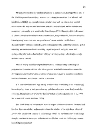   25	
  
	
   My	
  conviction	
  is	
  that	
  the	
  academic	
  World	
  is	
  at	
  a	
  crossroads.	
  Perhaps	
  this	
  is	
  true	
  of	
  
the	
  World	
  in	
  general	
  as	
  well	
  (e.g.,	
  Marjan,	
  2011).	
  Google	
  executives	
  Eric	
  Schmidt	
  and	
  
Jared	
  Cohen	
  (2013),	
  for	
  example,	
  foresee	
  a	
  future	
  in	
  which	
  we	
  exist	
  in	
  two	
  parallel	
  
civilizations:	
  the	
  physical	
  and	
  traditional	
  one	
  and	
  the	
  virtual	
  one.	
  	
  Other	
  thinkers	
  and	
  
researchers	
  speak	
  of	
  a	
  new	
  world	
  order	
  (e.g,,	
  Ohmae,	
  1995;	
  Slaughter,	
  2004).	
  However,	
  
as	
  Oxford	
  University’s	
  Future	
  of	
  Humanity	
  Institute,	
  has	
  pointed	
  out,	
  while	
  we	
  are	
  quite	
  
literally	
  going	
  “where	
  no	
  man	
  has	
  gone	
  before,”	
  we	
  do	
  so	
  in	
  incredible	
  haste,	
  
characterized	
  by	
  little	
  understanding	
  of	
  moral	
  responsibility,	
  and	
  in	
  the	
  wake	
  of	
  a	
  global	
  
economy	
  we	
  seems	
  mainly	
  motivated	
  by	
  corporate	
  growth	
  and	
  gain,	
  aided	
  and	
  
sustained	
  by	
  Information	
  Technology,	
  which	
  we	
  are	
  increasingly	
  allowing	
  to	
  operate	
  
without	
  human	
  control.	
  	
  
	
   I	
  find	
  it	
  deeply	
  disconcerting	
  that	
  the	
  World	
  is	
  so	
  obsessed	
  by	
  technological	
  
progress	
  and	
  prowess	
  and	
  that	
  education	
  systems	
  worldwide	
  are	
  made	
  to	
  serve	
  this	
  
development	
  uncritically;	
  while	
  equal	
  importance	
  is	
  not	
  given	
  to	
  moral	
  responsibility,	
  
individual	
  concern,	
  and	
  unique	
  cultural	
  expression.	
  
	
   It	
  is	
  also	
  worrisome	
  that	
  high	
  ability	
  is	
  viewed	
  as	
  a	
  commodity	
  and	
  is	
  increasingly	
  
becoming	
  a	
  key	
  issue	
  in	
  policies	
  embracing	
  global	
  development	
  towards	
  a	
  knowledge	
  
economy.	
  There	
  is	
  already	
  a	
  “War	
  for	
  Talents”	
  in	
  full	
  operation	
  (Chambers	
  et	
  al.,	
  1998;	
  
Dychtwald,	
  Erickson	
  &	
  Morison,	
  2006).	
  	
  
	
   I	
  do	
  think	
  there	
  are	
  choices	
  to	
  be	
  made	
  in	
  regard	
  to	
  how	
  we	
  wish	
  our	
  future	
  to	
  look	
  
like,	
  but	
  do	
  we	
  as	
  scholars	
  and	
  educators	
  have	
  the	
  mindset	
  of	
  the	
  gifted	
  and	
  talented?	
  
Are	
  we	
  risk-­‐takers	
  with	
  a	
  desire	
  to	
  shake	
  things	
  up?	
  Do	
  we	
  have	
  the	
  desire	
  to	
  set	
  things	
  
straight,	
  to	
  alter	
  the	
  status	
  quo	
  and	
  question	
  established	
  tradition	
  challenging	
  current	
  
knowledge	
  monopolies?	
  	
  
 