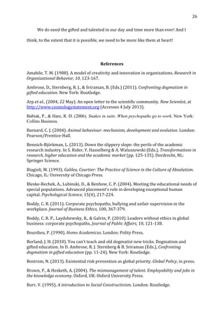  26	
  
	
   We	
  do	
  need	
  the	
  gifted	
  and	
  talented	
  in	
  our	
  day	
  and	
  time	
  more	
  than	
  ever!	
  And	
  I	
  
think,	
  to	
  the	
  extent	
  that	
  it	
  is	
  possible,	
  we	
  need	
  to	
  be	
  more	
  like	
  them	
  at	
  heart!	
  
	
  
References	
  
Amabile,	
  T.	
  M.	
  (1988).	
  A	
  model	
  of	
  creativity	
  and	
  innovation	
  in	
  organizations.	
  Research	
  in	
  
Organizational	
  Behavior,	
  10,	
  123-­‐167.	
  
Ambrose,	
  D.,	
  Sternberg,	
  R.	
  J.,	
  &	
  Sriraman,	
  B.	
  (Eds.)	
  (2011).	
  Confronting	
  dogmatism	
  in	
  
gifted	
  education.	
  New	
  York:	
  Routledge.	
  
Arp	
  et	
  al.,	
  (2004,	
  22	
  May).	
  An	
  open	
  letter	
  to	
  the	
  scientific	
  community.	
  New	
  Scientist,	
  at	
  
http://www.cosmologystatement.org	
  (Accesses	
  4	
  July	
  2013).	
  
Babiak, P., & Hare, R. D. (2006). Snakes in suits. When psychopaths go to work. New York:
Collins Business.	
  
Barnard,	
  C.	
  J.	
  (2004).	
  Animal	
  behaviour:	
  mechanism,	
  development	
  and	
  evolution.	
  London:	
  
Pearson/Prentice-­‐Hall.	
  
Bennich-­‐Björkman,	
  L.	
  (2013).	
  Down	
  the	
  slippery	
  slope:	
  the	
  perils	
  of	
  the	
  academic	
  
research	
  industry.	
  In	
  S.	
  Rider,	
  Y.	
  Hasselberg	
  &	
  A.	
  Waluszewski	
  (Eds.),	
  Transformations	
  in	
  
research,	
  higher	
  education	
  and	
  the	
  academic	
  market	
  (pp.	
  125-­‐135).	
  Dordrecht,	
  NL:	
  
Springer	
  Science.	
  
Biagioli,	
  M.	
  (1993).	
  Galileo,	
  Courtier:	
  The	
  Practice	
  of	
  Science	
  in	
  the	
  Culture	
  of	
  Absolutism.	
  
Chicago,	
  IL:	
  University	
  of	
  Chicago	
  Press.	
  
Bleske-­‐Rechek,	
  A.,	
  Lubinski,	
  D.,	
  &	
  Benbow,	
  C.	
  P.	
  (2004).	
  Meeting	
  the	
  educational	
  needs	
  of	
  
special	
  populations.	
  Advanced	
  placement’s	
  role	
  in	
  developing	
  exceptional	
  human	
  
capital.	
  Psychological	
  Science,	
  15(4),	
  217-­‐224.	
  
Boddy,	
  C.	
  R.	
  (2011).	
  Corporate	
  psychopaths,	
  bullying	
  and	
  unfair	
  supervision	
  in	
  the	
  
workplace.	
  Journal	
  of	
  Business	
  Ethics,	
  100,	
  367-­‐379.	
  
Boddy,	
  C.	
  R.	
  P.,	
  Laydshewsky,	
  R.,	
  &	
  Galvin,	
  P.	
  (2010).	
  Leaders	
  without	
  ethics	
  in	
  global	
  
business:	
  corporate	
  psychopaths.	
  Journal	
  of	
  Public	
  Affairs,	
  10,	
  121-­‐138.	
  
Bourdieu,	
  P.	
  (1990).	
  Homo	
  Academicus.	
  London:	
  Polity	
  Press.	
  
Borland,	
  J.	
  H.	
  (2010).	
  You	
  can’t	
  teach	
  and	
  old	
  dogmatist	
  new	
  tricks.	
  Dogmatism	
  and	
  
gifted	
  education.	
  In	
  D.	
  Ambrose,	
  R.	
  J.	
  Sternberg	
  &	
  B.	
  Sriraman	
  (Eds.),	
  Confronting	
  
dogmatism	
  in	
  gifted	
  education	
  (pp.	
  11-­‐24).	
  New	
  York:	
  Routledge.	
  
Bostrom,	
  N.	
  (2013).	
  Existential	
  risk	
  prevention	
  as	
  global	
  priority.	
  Global	
  Policy,	
  in	
  press.	
  
Brown,	
  P.,	
  &	
  Hesketh,	
  A.	
  (2004).	
  The	
  mismanagement	
  of	
  talent.	
  Employability	
  and	
  jobs	
  in	
  
the	
  knowledge	
  economy.	
  Oxford,	
  UK:	
  Oxford	
  University	
  Press.	
  
Burr,	
  V.	
  (1995).	
  A	
  introduction	
  to	
  Social	
  Constructivism.	
  London:	
  Routledge.	
  	
  
 