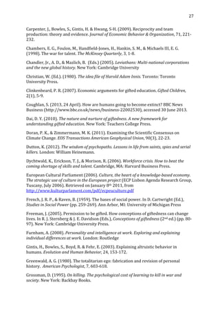   27	
  
Carpenter,	
  J.,	
  Bowles,	
  S.,	
  Gintis,	
  H.	
  &	
  Hwang,	
  S-­‐H.	
  (2009).	
  Reciprocity	
  and	
  team	
  
production:	
  theory	
  and	
  evidence.	
  Journal	
  of	
  Economic	
  Behavior	
  &	
  Organization,	
  71,	
  221-­‐
232.	
  
Chambers,	
  E.	
  G.,	
  Foulon,	
  M.,	
  Handfield-­‐Jones,	
  H.,	
  Hankin,	
  S.	
  M.,	
  &	
  Michaels	
  III,	
  E.	
  G.	
  
(1998).	
  The	
  war	
  for	
  talent.	
  The	
  McKinsey	
  Quarterly,	
  3,	
  1-­‐8.	
  
Chandler,	
  Jr.,	
  A.	
  D.,	
  &	
  Mazlich,	
  B.	
  	
  (Eds.)	
  (2005).	
  Leviathans:	
  Multi-­national	
  corporations	
  	
  
and	
  the	
  new	
  global	
  history.	
  New	
  York:	
  Cambridge	
  University	
  	
  
Christian,	
  W.	
  (Ed.).	
  (1980).	
  The	
  idea	
  file	
  of	
  Harold	
  Adam	
  Innis.	
  Toronto:	
  Toronto	
  
University	
  Press.	
  	
  
Clinkenbeard,	
  P.	
  R.	
  (2007).	
  Economic	
  arguments	
  for	
  gifted	
  education.	
  Gifted	
  Children,	
  
2(1),	
  5-­‐9.	
  
Coughlan,	
  S.	
  (2013,	
  24	
  April).	
  How	
  are	
  humans	
  going	
  to	
  become	
  extinct?	
  BBC	
  News	
  
Business	
  (http://www.bbc.co.uk/news/business-­‐22002530),	
  accessed	
  30	
  June	
  2013.	
  
Dai,	
  D.	
  Y.	
  (2010).	
  The	
  nature	
  and	
  nurture	
  of	
  giftedness.	
  A	
  new	
  framework	
  for	
  
understanding	
  gifted	
  education.	
  New	
  York:	
  Teachers	
  College	
  Press.	
  
Doran,	
  P.	
  K.,	
  &	
  Zimmermann,	
  M.	
  K.	
  (2011).	
  Examining	
  the	
  Scientific	
  Consensus	
  on	
  
Climate	
  Change.	
  EOS	
  Transactions	
  American	
  Geophysical	
  Union,	
  90(3),	
  22-­‐23.	
  
Dutton,	
  K.	
  (2012).	
  The	
  wisdom	
  of	
  psychopaths.	
  Lessons	
  in	
  life	
  from	
  saints,	
  spies	
  and	
  serial	
  
killers.	
  London:	
  William	
  Heinemann.	
  
Dychtwald,	
  K.,	
  Erickson,	
  T.	
  J.,	
  &	
  Morison,	
  R.	
  (2006).	
  Workforce	
  crisis.	
  How	
  to	
  beat	
  the	
  
coming	
  shortage	
  of	
  skills	
  and	
  talent.	
  Cambridge,	
  MA:	
  Harvard	
  Business	
  Press.	
  
European	
  Cultural	
  Parliament	
  (2006).	
  Culture,	
  the	
  heart	
  of	
  a	
  knowledge-­based	
  economy.	
  
The	
  strategic	
  use	
  of	
  culture	
  in	
  the	
  European	
  project	
  (ECP	
  Lisbon	
  Agenda	
  Research	
  Group,	
  
Tuscany,	
  July	
  2006).	
  Retrieved	
  on	
  January	
  8th	
  2011,	
  from	
  
http://www.kulturparlament.com/pdf/ecpeuculture.pdf	
  
French,	
  J.	
  R.	
  P.,	
  &	
  Raven,	
  B.	
  (1959).	
  The	
  bases	
  of	
  social	
  power.	
  In	
  D.	
  Cartwright	
  (Ed.),	
  
Studies	
  in	
  Social	
  Power	
  (pp.	
  259-­‐269).	
  Ann	
  Arbor,	
  MI:	
  University	
  of	
  Michigan	
  Press	
  
Freeman,	
  J.	
  (2005).	
  Permission	
  to	
  be	
  gifted.	
  How	
  conceptions	
  of	
  giftedness	
  can	
  change	
  
lives.	
  In	
  R.	
  J.	
  Sternberg	
  &	
  J.	
  E.	
  Davidson	
  (Eds.),	
  Conceptions	
  of	
  giftedness	
  (2nd	
  ed.)	
  (pp.	
  80-­‐
97).	
  New	
  York:	
  Cambridge	
  University	
  Press.	
  
Furnham,	
  A.	
  (2008).	
  Personality	
  and	
  intelligence	
  at	
  work.	
  Exploring	
  and	
  explaining	
  
individual	
  differences	
  at	
  work.	
  London:	
  Routledge	
  
Gintis,	
  H.,	
  Bowles,	
  S.,	
  Boyd,	
  R.	
  &	
  Fehr,	
  E.	
  (2003).	
  Explaining	
  altruistic	
  behavior	
  in	
  
humans.	
  Evolution	
  and	
  Human	
  Behavior,	
  24,	
  153-­‐172.	
  
Greenwald,	
  A.	
  G.	
  (1980).	
  The	
  totalitarian	
  ego:	
  fabrication	
  and	
  revision	
  of	
  personal	
  
history.	
  	
  American	
  Psychologist,	
  7,	
  603-­‐618.	
  
Grossman,	
  D.	
  (1995).	
  On	
  killing.	
  The	
  psychological	
  cost	
  of	
  learning	
  to	
  kill	
  in	
  war	
  and	
  
society.	
  New	
  York:	
  Backbay	
  Books.	
  
 