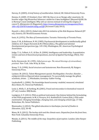   28	
  
Harvey,	
  D.	
  (2005).	
  A	
  brief	
  history	
  of	
  neoliberalism.	
  Oxford,	
  UK:	
  Oxford	
  University	
  Press.	
  
Henmo,	
  O.	
  (2009,	
  19	
  October).	
  Over	
  180	
  I	
  IQ.	
  Han	
  er	
  en	
  av	
  Norges	
  aller	
  smarteste.	
  Så	
  
hvorfor	
  selger	
  Stig	
  Westerhus	
  bilstereo	
  i	
  stedet	
  for	
  å	
  løse	
  kreftgåten?	
  [Beyond	
  IQ180.	
  He	
  
is	
  Norway’s	
  most	
  intelligent.	
  Why	
  sell	
  car	
  stereos	
  instead	
  of	
  solving	
  the	
  enigma	
  of	
  
cancer?].	
  Aftenposten	
  (A-­‐Magasinet),	
  http://www.aftenposten.no/amagasinet/Over-­‐
180-­‐i-­‐IQ-­‐5587874.html#.UdZlg-­‐ueCQ8	
  (Accessed	
  5	
  July	
  2013).	
  
	
  
Howell,	
  L.	
  (Ed.).	
  (2013).	
  Global	
  risks	
  2013	
  An	
  initiative	
  of	
  the	
  Risk	
  Response	
  Network	
  (8th	
  
ed.).	
  Geneva,	
  CH:	
  World	
  Economic	
  Forum.	
  
Innis,	
  H.	
  (1951).	
  The	
  Bias	
  of	
  Communication.	
  Toronto:	
  University	
  of	
  Toronto	
  Press.	
  
Janos,	
  P.	
  M.,	
  &	
  Robinson,	
  N.	
  M.	
  (1985).	
  Psychosocial	
  development	
  in	
  intellectually	
  gifted	
  
children.	
  In	
  F.	
  Degen	
  Horowitz	
  &	
  M.	
  O’Brien	
  (Eds.),	
  The	
  gifted	
  and	
  talented.	
  
Developmental	
  perspectives	
  (pp.	
  149-­‐196).	
  Washington,	
  DC:	
  American	
  Psychological	
  
Association.	
  
Judge,	
  T.	
  A.,	
  Colbert,	
  A.	
  E.,	
  &	
  Ilies,	
  R.	
  (2004).	
  Intelligence	
  and	
  leadership.	
  A	
  quantitative	
  
review	
  and	
  test	
  of	
  theoretical	
  propositions.	
  Journal	
  of	
  Applied	
  Psychology,	
  89(3),	
  542-­‐
552.	
  
Kelly-Streznewski, M. (1999). Gifted grown-ups. The mixed blessings of extraordinary
potential. New York: John Wiley & Sons.	
  
Kemp,	
  T.	
  D.	
  (1990).	
  Social	
  structure	
  and	
  testosterone.	
  New	
  Brunswick,	
  NJ:	
  Rutgers	
  
University	
  Press.	
  
Lackner,	
  M.	
  (2012).	
  Talent-­Management	
  spezial:	
  Hochbegabter,	
  Forscher,	
  Künstler	
  …	
  
erfolgreich	
  führen	
  [Special	
  talent-­‐management:	
  To	
  successfully	
  manage	
  the	
  gifted,	
  
scientists,	
  artists	
  …	
  ].	
  Wiesbaden,	
  Germany:	
  Gabler	
  Verlag.	
  
Leydesdorff,	
  L.	
  (2006).	
  The	
  knowledge-­based	
  economy:	
  modeled,	
  measured,	
  simulated.	
  
Boca	
  Raton,	
  FL:	
  Universal	
  Publishers.	
  
Lock,	
  S.,	
  Wells,	
  F.,	
  &	
  Farthing,	
  M.	
  (2001).	
  Fraud	
  and	
  misconduct	
  in	
  biomedical	
  research	
  
(3rd	
  ed.).	
  London:	
  BMJ	
  Books.	
  
Lundgren,	
  U.	
  P.	
  (2011).	
  PISA	
  as	
  political	
  instrument.	
  One	
  history	
  behind	
  the	
  formulating	
  
of	
  the	
  PISA	
  programme.	
  In	
  M.	
  A.	
  Pereyra,	
  H-­‐G.	
  Kotthoff	
  &	
  R.	
  Cowen	
  (Eds.),	
  PISA	
  under	
  
examination.	
  Changing	
  knowledge,	
  changing	
  tests,	
  and	
  changing	
  schools	
  (pp.	
  17-­‐30).	
  
Rotterdam,	
  NL:	
  Sense	
  Publishers	
  
Mammadov,	
  S.	
  (2012).	
  The	
  gifted	
  education	
  in	
  Azerbaijan.	
  Journal	
  of	
  Studies	
  in	
  
Education,	
  2(2),	
  30-­‐48.	
  
Mann,	
  M.	
  E.	
  (2012).	
  The	
  hockey	
  stick	
  and	
  the	
  climate	
  wars.	
  Dispatches	
  from	
  the	
  front	
  lines.	
  
New	
  York:	
  Columbia	
  University	
  Press.	
  
Marján,	
  A.	
  (2011).	
  The	
  middle	
  of	
  the	
  map.	
  Geopolitics	
  of	
  perception.	
  London:	
  John	
  Harper	
  
Publishing.	
  
 