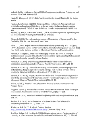   29	
  
McBride-­‐Dabbs,	
  J.,	
  &	
  Godwin-­‐Dabbs	
  (2000).	
  Heroes,	
  rogues	
  and	
  lovers.	
  Testosterone	
  and	
  
behavior.	
  New	
  York:	
  McGraw-­‐Hill.	
  
Nauta,	
  N.,	
  &	
  Ronner,	
  S.	
  (2013).	
  Gifted	
  workers	
  hitting	
  the	
  target.	
  Maastricht,	
  NL:	
  Shaker	
  
Media.	
  
Nauta,	
  A.	
  P.,	
  &	
  Ronner,	
  S.	
  (2008).	
  Hoogbegaafdheid	
  op	
  het	
  werk.	
  Achtergronden	
  en	
  
praktische	
  aanbevelingen	
  [Giftedness	
  in	
  the	
  workplace.	
  Backgrounds	
  and	
  practical	
  
recommendations],	
  Tijdschrift	
  voor	
  Bedrijfs-­	
  en	
  Verzekeringsgeneeskunde,	
  16(9),	
  396-­‐
399.	
  
Nocella,	
  A.	
  J.,	
  Best,	
  S.,	
  &	
  McLaren,	
  P.	
  (Eds.).	
  (2010).	
  Academic	
  repression.	
  Reflections	
  from	
  
the	
  academic	
  industrial	
  complex.	
  Oakland,	
  CA:	
  AK	
  Press.	
  
	
  
Ohmae,	
  K.	
  (1995).	
  The	
  evolving	
  global	
  economy.	
  Making	
  sense	
  of	
  the	
  new	
  world	
  order.	
  	
  
Cambridge,	
  MA:	
  Harvard	
  Business	
  School	
  Press.	
  
	
  
Patel,	
  I.	
  G.	
  (2003).	
  Higher	
  education	
  and	
  economic	
  development.	
  In	
  J.	
  B.	
  G.	
  Tilak,	
  (Ed.).	
  
(2003).	
  Education,	
  society,	
  and	
  development	
  and	
  international	
  perspectives	
  (pp.	
  135-­‐152).	
  
New	
  Dehli,	
  India:	
  National	
  Institute	
  of	
  Educational	
  Planning	
  and	
  Administration.	
  
Persson,	
  R.	
  S.	
  (in	
  press).	
  The	
  Needs	
  of	
  the	
  highly	
  able	
  and	
  the	
  needs	
  of	
  society:	
  A	
  
multidisciplinary	
  analysis	
  of	
  talent	
  differentiation	
  and	
  its	
  significance	
  to	
  gifted	
  education	
  
and	
  issues	
  of	
  societal	
  inequality.	
  Roeper	
  Review.	
  
Persson,	
  R.	
  S.	
  (2009).	
  Intellectually	
  gifted	
  individuals’career	
  choices	
  and	
  work	
  
satisfaction.	
  A	
  descriptive	
  study.	
  Gifted	
  and	
  Talented	
  International,	
  24(1),	
  11-­‐24.	
  
Persson,	
  R.	
  S.	
  (2012a).	
  Conclusion:	
  Increasing	
  self-­‐awareness,	
  decreasing	
  dogmatism	
  
and	
  expanding	
  disciplinary	
  horizons:	
  synthesising	
  a	
  plan	
  of	
  action	
  towards	
  culture	
  
sensitivity,	
  Giftedness	
  and	
  Talent	
  International,	
  27(1),	
  135-­‐156.	
  
Persson,	
  R.	
  S.	
  (2012b).	
  Target	
  Article:	
  Cultural	
  variation	
  and	
  dominance	
  in	
  a	
  globalised	
  
knowledge-­‐economy:	
  towards	
  a	
  culture-­‐sensitive	
  research	
  paradigm	
  in	
  the	
  science	
  of	
  
giftedness.	
  Gifted	
  and	
  Talented	
  International,	
  27(1),	
  15-­‐48.	
  
Pinker,	
  S.	
  (2002).	
  The	
  blank	
  slate.	
  The	
  modern	
  denial	
  of	
  human	
  nature.	
  New	
  York:	
  
Penguin	
  Books	
  
Puíggros,	
  A.	
  (1997).	
  World	
  Bank	
  Education	
  Policy:	
  Market	
  liberalism	
  meets	
  ideological	
  
conservatism.	
  International	
  Journal	
  of	
  Health	
  Services,	
  27(2),	
  217-­‐226.	
  
Rokeach,	
  M.	
  (1954).	
  The	
  nature	
  and	
  meaning	
  of	
  dogatism.	
  Psychological	
  Review,	
  61(3),	
  
194-­‐204.	
  
Saveliev,	
  S.	
  V.	
  (2010).	
  Natural	
  selection	
  in	
  brain	
  evolution	
  of	
  early	
  hominids.	
  
Paleontological	
  Journal,	
  44(12),	
  1589-­‐1597.	
  
Scholars	
  at	
  Risk	
  (2013).	
  Academic	
  Freedom	
  Monitor,	
  
http://monitoring.academicfreedom.info/map	
  (accessed	
  2	
  July	
  2013).	
  
Seo,	
  H.	
  A.,	
  Ah	
  Lee,	
  E.,	
  &	
  Hee	
  Kim,	
  K.	
  (2005).	
  Korean	
  science	
  teachers’	
  understanding	
  of	
  
creativity	
  in	
  gifted	
  education.	
  Journal	
  of	
  Secondary	
  Gifted	
  Education,	
  16(2/3),	
  98-­‐105.	
  	
  	
  
 
