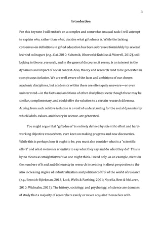   3	
  
Introduction	
  
For	
  this	
  keynote	
  I	
  will	
  embark	
  on	
  a	
  complex	
  and	
  somewhat	
  unusual	
  task:	
  I	
  will	
  attempt	
  
to	
  explain	
  who,	
  rather	
  than	
  what,	
  decides	
  what	
  giftedness	
  is.	
  While	
  the	
  lacking	
  
consensus	
  on	
  definitions	
  in	
  gifted	
  education	
  has	
  been	
  addressed	
  formidably	
  by	
  several	
  
learned	
  colleagues	
  (e.g.,	
  Dai,	
  2010;	
  Subotnik,	
  Olszewski-­‐Kubilius	
  &	
  Worrell,	
  2012),	
  still	
  
lacking	
  in	
  theory,	
  research,	
  and	
  in	
  the	
  general	
  discourse,	
  it	
  seems,	
  is	
  an	
  interest	
  in	
  the	
  
dynamics	
  and	
  impact	
  of	
  social	
  context.	
  Also,	
  theory	
  and	
  research	
  tend	
  to	
  be	
  generated	
  in	
  
conspicuous	
  isolation.	
  We	
  are	
  well	
  aware	
  of	
  the	
  facts	
  and	
  ambitions	
  of	
  our	
  chosen	
  
academic	
  disciplines,	
  but	
  academics	
  within	
  these	
  are	
  often	
  quite	
  unaware—or	
  even	
  
uninterested—in	
  the	
  facts	
  and	
  ambitions	
  of	
  other	
  disciplines;	
  even	
  though	
  these	
  may	
  be	
  
similar,	
  complimentary,	
  and	
  could	
  offer	
  the	
  solution	
  to	
  a	
  certain	
  research	
  dilemma.	
  
Arising	
  from	
  such	
  relative	
  isolation	
  is	
  a	
  void	
  of	
  understanding	
  for	
  the	
  social	
  dynamics	
  by	
  
which	
  labels,	
  values,	
  and	
  theory	
  in	
  science,	
  are	
  generated.	
  	
  
	
   You	
  might	
  argue	
  that	
  “giftedness”	
  is	
  entirely	
  defined	
  by	
  scientific	
  effort	
  and	
  hard-­‐
working	
  objective	
  researchers,	
  ever	
  keen	
  on	
  making	
  progress	
  and	
  new	
  discoveries.	
  
While	
  this	
  is	
  perhaps	
  how	
  it	
  ought	
  to	
  be,	
  you	
  must	
  also	
  consider	
  what	
  is	
  a	
  “scientific	
  
effort”	
  and	
  what	
  motivates	
  scientists	
  to	
  say	
  what	
  they	
  say	
  and	
  do	
  what	
  they	
  do?	
  	
  This	
  is	
  
by	
  no	
  means	
  as	
  straightforward	
  as	
  one	
  might	
  think.	
  I	
  need	
  only,	
  as	
  an	
  example,	
  mention	
  
the	
  numbers	
  of	
  fraud	
  and	
  dishonesty	
  in	
  research	
  increasing	
  in	
  direct	
  proportion	
  to	
  the	
  
also	
  increasing	
  degree	
  of	
  industrialization	
  and	
  political	
  control	
  of	
  the	
  world	
  of	
  research	
  
(e.g.,	
  Bennich-­‐Björkman,	
  2013;	
  Lock,	
  Wells	
  &	
  Farthing,	
  2001;	
  Nocella,	
  Best	
  &	
  McLaren,	
  
2010;	
  Widmalm,	
  2013).	
  The	
  history,	
  sociology,	
  and	
  psychology,	
  of	
  science	
  are	
  domains	
  
of	
  study	
  that	
  a	
  majority	
  of	
  researchers	
  rarely	
  or	
  never	
  acquaint	
  themselves	
  with.	
  
 