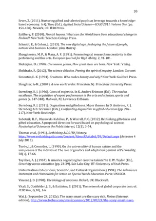   30	
  
Sever,	
  Z.	
  (2011).	
  Nurturing	
  gifted	
  and	
  talented	
  pupils	
  as	
  leverage	
  towards	
  a	
  knowledge-­‐
based	
  economy.	
  In	
  Q.	
  Zhou	
  (Ed.),	
  Applied	
  Social	
  Science—ICASS	
  2011.	
  Volume	
  One	
  (pp.	
  
454-­‐458).	
  Newark,	
  DE:	
  IERI	
  Press.	
  
Sahlberg,	
  P.	
  (2010).	
  Finnish	
  lessons.	
  What	
  can	
  the	
  World	
  learn	
  from	
  educational	
  change	
  in	
  
Finland?	
  New	
  York:	
  Teachers	
  College	
  Press.	
  
Schmidt,	
  E.,	
  &	
  Cohen,	
  J.	
  (2013).	
  The	
  new	
  digital	
  age.	
  Reshaping	
  the	
  future	
  of	
  people,	
  
nations	
  and	
  business.	
  London:	
  John	
  Murray.	
  
Shaughnessy.	
  M.	
  F.,	
  &	
  Manz,	
  A.	
  F.	
  (1991).	
  Personological	
  research	
  on	
  creativity	
  in	
  the	
  
performing	
  and	
  fine	
  arts.	
  European	
  Journal	
  for	
  High	
  Ability,	
  2,	
  91-­‐101.	
  
Shekerjian, D. (1990). Uncommon genius, How great ideas are born. New York: Viking.
Sheldrake,	
  R.	
  (2012).	
  The	
  science	
  delusion.	
  Freeing	
  the	
  spirit	
  of	
  enquiry.	
  London:	
  Coronet	
  	
  
Simonton,D.	
  K.	
  (1994).	
  Greatness.	
  Who	
  makes	
  history	
  and	
  why?	
  New	
  York:	
  Guilford	
  Press.	
  
	
  
Slaughter,	
  A-­‐M.,	
  (2004).	
  A	
  new	
  world	
  order.	
  Princeton,	
  NJ:	
  Princeton	
  University	
  Press.	
  	
  	
  
	
  
Sternberg,	
  R.	
  J.	
  (1996).	
  Costs	
  of	
  expertise.	
  In	
  K.	
  Anders	
  Ericsson	
  (Ed.).	
  The	
  road	
  to	
  
excellence.	
  The	
  acquisition	
  of	
  expert	
  performance	
  in	
  the	
  arts	
  and	
  sciences,	
  sports	
  and	
  
games	
  (s.	
  347-­‐348).	
  Mahwah,	
  NJ:	
  Lawrence	
  Erlbaum.	
  
Sternberg,	
  R.	
  J.	
  (2011).	
  Dogmatism	
  and	
  giftedness.	
  Major	
  themes.	
  In	
  D.	
  Ambrose,	
  R.	
  J.	
  
Sternberg	
  &	
  B.	
  Sriraman	
  (Eds.),	
  Confronting	
  dogmatism	
  in	
  gifted	
  education	
  (pp.	
  207-­‐
217).	
  New	
  York:	
  Routledge.	
  	
  
Subotnik,	
  R.	
  F.,	
  Olszewski-­‐Kubilius,	
  P.,	
  &	
  Worrell,	
  F.	
  C.	
  (2012).	
  Rethinking	
  giftedness	
  and	
  
gifted	
  education.	
  A	
  proposed	
  direction	
  forward	
  based	
  on	
  psychological	
  science.	
  
Psychological	
  Science	
  in	
  the	
  Public	
  Interest,	
  12(1),	
  3-­‐54.	
  
Thomas	
  et	
  al.,	
  (1991).	
  Rethinking	
  AIDS	
  (RA)	
  history.	
  
http://www.rethinkingaids.com/Content/AboutRA/tabid/59/Default.aspx	
  (Accesses	
  4	
  
July	
  2013).	
  
Tooby,	
  J.,	
  &	
  Cosmides,	
  L.	
  (1990).	
  On	
  the	
  universality	
  of	
  human	
  nature	
  and	
  the	
  
uniqueness	
  of	
  the	
  individual.	
  The	
  role	
  of	
  genetics	
  and	
  adaptation.	
  Journal	
  of	
  Personality,	
  
58(1),	
  17-­‐66.	
  
Toynbee,	
  A.	
  J.	
  (1967).	
  Is	
  America	
  neglecting	
  her	
  creative	
  talents?	
  In	
  C.	
  W.	
  Taylor	
  (Ed.),	
  
Creativity	
  across	
  education	
  (pp.	
  23-­‐29).	
  Salt	
  Lake	
  City,	
  UT:	
  University	
  of	
  Utah	
  Press.	
  
United	
  Nations	
  Educational,	
  Scientific,	
  and	
  Cultural	
  Organization,	
  (1994).	
  The	
  Salamanca	
  
Statement	
  and	
  Framework	
  for	
  Action	
  on	
  Special	
  Needs	
  Education.	
  Paris:	
  UNESCO.	
  
Vincent,	
  J.	
  D.	
  (1990).	
  The	
  biology	
  of	
  emotions.	
  Oxford,	
  UK:	
  Blackwell.	
  
Vitali,	
  S.,	
  Glattfelder,	
  J.	
  B.,	
  &	
  Battiston,	
  S.	
  (2011).	
  The	
  network	
  of	
  global	
  corporate	
  control.	
  
PLOS	
  One,	
  6(10),	
  1-­‐6.	
  
Wai,	
  J.	
  (September	
  24,	
  2012a).	
  The	
  scary	
  smart	
  are	
  the	
  scary	
  rich.	
  Forbes	
  (Internet	
  
edition),	
  http://www.forbes.com/sites/ryanmac/2012/09/24/the-­‐scary-­‐smart-­‐have-­‐
 