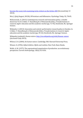   31	
  
become-­‐the-­‐scary-­‐rich-­‐examining-­‐techs-­‐richest-­‐on-­‐the-­‐forbes-­‐400	
  (Accessed	
  July	
  13	
  
2013).	
  
Wai,	
  J.	
  (July/August,	
  2012b).	
  Of	
  brainiacs	
  and	
  billionaires.	
  Psychology	
  Today,	
  92,	
  78-­‐85.	
  
Waluszewski,	
  A.	
  (2013).	
  Contemporary	
  research	
  and	
  innovation	
  policy:	
  a	
  double	
  
disservice?	
  In	
  In	
  S.	
  Rider,	
  Y.	
  Hasselberg	
  &	
  A.	
  Waluszewski	
  (Eds.),	
  Transformations	
  in	
  
research,	
  higher	
  education	
  and	
  the	
  academic	
  market	
  (pp.	
  71-­‐95).	
  Dordrecht,	
  NL:	
  Springer	
  
Science.	
  
Widmalm,	
  S.	
  (2013).	
  Innovation	
  and	
  control:	
  performative	
  research	
  policy	
  in	
  Sweden.	
  In	
  
S.	
  Rider,	
  Y.	
  Hasselberg	
  &	
  A.	
  Waluszewski	
  (Eds.),	
  Transformations	
  in	
  research,	
  higher	
  
education	
  and	
  the	
  academic	
  market	
  (pp.	
  39-­‐52).	
  Dordrecht,	
  NL:	
  Springer	
  Science.	
  
Wikipedia	
  (undated).	
  Human	
  nature.	
  http://en.wikipedia.org/wiki/Human_nature	
  
(Accessed	
  4	
  July	
  2013).	
  
Wilson,	
  E.	
  O.	
  (2004).	
  On	
  human	
  nature.	
  Cambridge,	
  MA:	
  Harvard	
  University	
  Press.	
  
Winner,	
  E.	
  (1996).	
  Gifted	
  children.	
  Myths	
  and	
  realities.	
  New	
  York:	
  Basic	
  Books.	
  
Wolfe,	
  A.	
  W.	
  (1977).	
  The	
  supranational	
  organization	
  of	
  production:	
  an	
  evolutionary	
  
perspective.	
  Current	
  Anthropology,	
  18(4),	
  615-­‐636.	
  
	
  
 