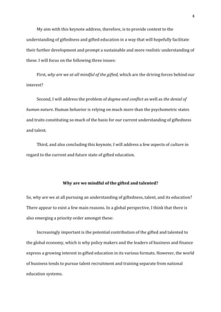   4	
  
	
   My	
  aim	
  with	
  this	
  keynote	
  address,	
  therefore,	
  is	
  to	
  provide	
  context	
  to	
  the	
  
understanding	
  of	
  giftedness	
  and	
  gifted	
  education	
  in	
  a	
  way	
  that	
  will	
  hopefully	
  facilitate	
  
their	
  further	
  development	
  and	
  prompt	
  a	
  sustainable	
  and	
  more	
  realistic	
  understanding	
  of	
  
these.	
  I	
  will	
  focus	
  on	
  the	
  following	
  three	
  issues:	
  
	
   First,	
  why	
  are	
  we	
  at	
  all	
  mindful	
  of	
  the	
  gifted,	
  which	
  are	
  the	
  driving	
  forces	
  behind	
  our	
  
interest?	
  
	
   Second,	
  I	
  will	
  address	
  the	
  problem	
  of	
  dogma	
  and	
  conflict	
  as	
  well	
  as	
  the	
  denial	
  of	
  
human	
  nature.	
  Human	
  behavior	
  is	
  relying	
  on	
  much	
  more	
  than	
  the	
  psychometric	
  states	
  
and	
  traits	
  constituting	
  so	
  much	
  of	
  the	
  basis	
  for	
  our	
  current	
  understanding	
  of	
  giftedness	
  
and	
  talent.	
  
	
   Third,	
  and	
  also	
  concluding	
  this	
  keynote,	
  I	
  will	
  address	
  a	
  few	
  aspects	
  of	
  culture	
  in	
  
regard	
  to	
  the	
  current	
  and	
  future	
  state	
  of	
  gifted	
  education.	
  	
  
	
  
Why	
  are	
  we	
  mindful	
  of	
  the	
  gifted	
  and	
  talented?	
  
So,	
  why	
  are	
  we	
  at	
  all	
  pursuing	
  an	
  understanding	
  of	
  giftedness,	
  talent,	
  and	
  its	
  education?	
  
There	
  appear	
  to	
  exist	
  a	
  few	
  main	
  reasons.	
  In	
  a	
  global	
  perspective,	
  I	
  think	
  that	
  there	
  is	
  
also	
  emerging	
  a	
  priority	
  order	
  amongst	
  these:	
  
	
   Increasingly	
  important	
  is	
  the	
  potential	
  contribution	
  of	
  the	
  gifted	
  and	
  talented	
  to	
  
the	
  global	
  economy,	
  which	
  is	
  why	
  policy	
  makers	
  and	
  the	
  leaders	
  of	
  business	
  and	
  finance	
  
express	
  a	
  growing	
  interest	
  in	
  gifted	
  education	
  in	
  its	
  various	
  formats.	
  However,	
  the	
  world	
  
of	
  business	
  tends	
  to	
  pursue	
  talent	
  recruitment	
  and	
  training	
  separate	
  from	
  national	
  
education	
  systems.	
  
 