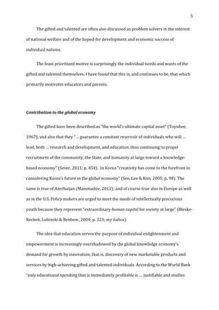   5	
  
	
   The	
  gifted	
  and	
  talented	
  are	
  often	
  also	
  discussed	
  as	
  problem	
  solvers	
  in	
  the	
  interest	
  
of	
  national	
  welfare	
  and	
  of	
  the	
  hoped-­‐for	
  development	
  and	
  economic	
  success	
  of	
  
individual	
  nations.	
  	
  
	
   The	
  least	
  prioritized	
  motive	
  is	
  surprisingly	
  the	
  individual	
  needs	
  and	
  wants	
  of	
  the	
  
gifted	
  and	
  talented	
  themselves.	
  I	
  have	
  found	
  that	
  this	
  is,	
  and	
  continues	
  to	
  be,	
  that	
  which	
  
primarily	
  motivates	
  educators	
  and	
  parents.	
  
	
  
Contribution	
  to	
  the	
  global	
  economy	
  
	
   The	
  gifted	
  have	
  been	
  described	
  as	
  “the	
  world’s	
  ultimate	
  capital	
  asset”	
  (Toynbee,	
  
1967),	
  and	
  also	
  that	
  they	
  “…	
  guarantee	
  a	
  constant	
  reservoir	
  of	
  individuals	
  who	
  will	
  …	
  
lead,	
  both	
  …	
  research	
  and	
  development,	
  and	
  education,	
  thus	
  continuing	
  to	
  propel	
  
recruitment	
  of	
  the	
  community,	
  the	
  State,	
  and	
  humanity	
  at	
  large	
  toward	
  a	
  knowledge-­‐
based	
  economy”	
  (Sever,	
  2011;	
  p.	
  454).	
  	
  In	
  Korea	
  “creativity	
  has	
  come	
  to	
  the	
  forefront	
  in	
  
considering	
  Korea’s	
  future	
  in	
  the	
  global	
  economy”	
  (Seo,	
  Lee	
  &	
  Kim,	
  2005;	
  p.	
  98).	
  The	
  
same	
  is	
  true	
  of	
  Azerbaijan	
  (Mammadov,	
  2012);	
  and	
  of	
  course	
  true	
  also	
  in	
  Europe	
  as	
  well	
  
as	
  in	
  the	
  U.S.	
  Policy	
  makers	
  are	
  urged	
  to	
  meet	
  the	
  needs	
  of	
  intellectually	
  precocious	
  
youth	
  because	
  they	
  represent	
  “extraordinary	
  human	
  capital	
  for	
  society	
  at	
  large”	
  (Bleske-­‐
Rechek,	
  Lubinski	
  &	
  Benbow,	
  2004;	
  p.	
  223;	
  my	
  italics).	
  	
  
	
   The	
  idea	
  that	
  education	
  serves	
  the	
  purpose	
  of	
  individual	
  enlightenment	
  and	
  
empowerment	
  is	
  increasingly	
  overshadowed	
  by	
  the	
  global	
  knowledge	
  economy’s	
  
demand	
  for	
  growth	
  by	
  innovation;	
  that	
  is,	
  discovery	
  of	
  new	
  marketable	
  products	
  and	
  
services	
  by	
  high-­‐achieving	
  gifted	
  and	
  talented	
  individuals.	
  According	
  to	
  the	
  World	
  Bank	
  
“only	
  educational	
  spending	
  that	
  is	
  immediately	
  profitable	
  is	
  …	
  justifiable	
  and	
  studies	
  
 