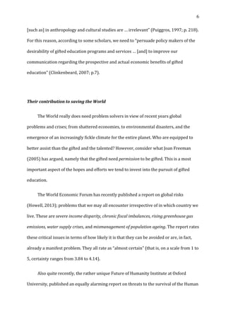  6	
  
[such	
  as]	
  in	
  anthropology	
  and	
  cultural	
  studies	
  are	
  …	
  irrelevant”	
  (Puiggros,	
  1997;	
  p.	
  218).	
  
For	
  this	
  reason,	
  according	
  to	
  some	
  scholars,	
  we	
  need	
  to	
  “persuade	
  policy	
  makers	
  of	
  the	
  
desirability	
  of	
  gifted	
  education	
  programs	
  and	
  services	
  …	
  [and]	
  to	
  improve	
  our	
  
communication	
  regarding	
  the	
  prospective	
  and	
  actual	
  economic	
  benefits	
  of	
  gifted	
  
education”	
  (Clinkenbeard,	
  2007;	
  p.7).	
  	
  
	
  
Their	
  contribution	
  to	
  saving	
  the	
  World	
  
	
   The	
  World	
  really	
  does	
  need	
  problem	
  solvers	
  in	
  view	
  of	
  recent	
  years	
  global	
  
problems	
  and	
  crises;	
  from	
  shattered	
  economies,	
  to	
  environmental	
  disasters,	
  and	
  the	
  
emergence	
  of	
  an	
  increasingly	
  fickle	
  climate	
  for	
  the	
  entire	
  planet.	
  Who	
  are	
  equipped	
  to	
  
better	
  assist	
  than	
  the	
  gifted	
  and	
  the	
  talented?	
  However,	
  consider	
  what	
  Joan	
  Freeman	
  
(2005)	
  has	
  argued,	
  namely	
  that	
  the	
  gifted	
  need	
  permission	
  to	
  be	
  gifted.	
  This	
  is	
  a	
  most	
  
important	
  aspect	
  of	
  the	
  hopes	
  and	
  efforts	
  we	
  tend	
  to	
  invest	
  into	
  the	
  pursuit	
  of	
  gifted	
  
education.	
  	
  
	
   The	
  World	
  Economic	
  Forum	
  has	
  recently	
  published	
  a	
  report	
  on	
  global	
  risks	
  
(Howell,	
  2013);	
  problems	
  that	
  we	
  may	
  all	
  encounter	
  irrespective	
  of	
  in	
  which	
  country	
  we	
  
live.	
  These	
  are	
  severe	
  income	
  disparity,	
  chronic	
  fiscal	
  imbalances,	
  rising	
  greenhouse	
  gas	
  
emissions,	
  water	
  supply	
  crises,	
  and	
  mismanagement	
  of	
  population	
  ageing.	
  The	
  report	
  rates	
  
these	
  critical	
  issues	
  in	
  terms	
  of	
  how	
  likely	
  it	
  is	
  that	
  they	
  can	
  be	
  avoided	
  or	
  are,	
  in	
  fact,	
  
already	
  a	
  manifest	
  problem.	
  They	
  all	
  rate	
  as	
  “almost	
  certain”	
  (that	
  is,	
  on	
  a	
  scale	
  from	
  1	
  to	
  
5,	
  certainty	
  ranges	
  from	
  3.84	
  to	
  4.14).	
  	
  
	
   Also	
  quite	
  recently,	
  the	
  rather	
  unique	
  Future	
  of	
  Humanity	
  Institute	
  at	
  Oxford	
  
University,	
  published	
  an	
  equally	
  alarming	
  report	
  on	
  threats	
  to	
  the	
  survival	
  of	
  the	
  Human	
  
 