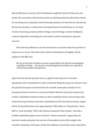   7	
  
Species	
  (Bostrom,	
  in	
  press),	
  which	
  immediately	
  caught	
  the	
  interest	
  of	
  the	
  press	
  and	
  
media.	
  The	
  researchers	
  of	
  the	
  Institute	
  point	
  out	
  that	
  humanity	
  has	
  indeed	
  had	
  a	
  knack	
  
for	
  surviving	
  every	
  cataclysmic	
  and	
  threatening	
  calamity	
  over	
  time	
  thus	
  far.	
  But	
  during	
  
the	
  last	
  few	
  decades	
  or	
  so	
  there	
  have	
  developed	
  threats	
  for	
  which	
  there	
  are	
  no	
  track	
  
records	
  of	
  surviving,	
  namely	
  synthetic	
  biology,	
  nanotechnology,	
  machine	
  intelligence,	
  
computer	
  algorithms	
  controlling	
  the	
  stock	
  market,	
  and	
  the	
  manipulation	
  of	
  genetic	
  
structure.	
  	
  
	
   Note	
  that	
  the	
  problems	
  are	
  not	
  the	
  innovations	
  as	
  such	
  but	
  rather	
  the	
  question	
  of	
  
human	
  error	
  or	
  terror.	
  The	
  Head	
  of	
  the	
  institute:	
  Nick	
  Bostrom	
  (Coughlan,	
  2013),	
  
explains	
  to	
  the	
  BBC,	
  that	
  
We	
  are	
  at	
  the	
  level	
  of	
  infants	
  in	
  moral	
  responsibility,	
  but	
  with	
  the	
  technological	
  
capability	
  of	
  adults	
  …	
  the	
  advance	
  of	
  technology	
  has	
  overtaken	
  our	
  capacity	
  to	
  
control	
  the	
  possible	
  consequences.	
  
	
  
Apart	
  from	
  the	
  obvious	
  question	
  why,	
  as	
  a	
  global	
  community,	
  do	
  we	
  not	
  take	
  
appropriate	
  action	
  immediately	
  to	
  make	
  certain	
  that	
  things	
  do	
  not	
  go	
  out	
  of	
  hand;	
  is	
  also	
  
the	
  question	
  how	
  great	
  an	
  interest	
  does	
  the	
  scientific	
  community	
  actually	
  have	
  in	
  
focusing	
  on	
  human	
  survival	
  as	
  a	
  research	
  problem?	
  Bostrom	
  (in	
  press)	
  compares	
  the	
  
number	
  of	
  published	
  scholarly	
  articles	
  on	
  three	
  randomly	
  chosen	
  research	
  topics	
  plus	
  
studies	
  focusing	
  on	
  human	
  extinction;	
  all	
  published	
  in	
  2012	
  (as	
  listed	
  in	
  Scopus,	
  August	
  
2012).	
  He	
  found	
  that	
  there	
  were	
  approximately	
  1000	
  studies	
  on	
  “dung	
  beetles”,	
  about	
  
600	
  on	
  “snow	
  boarding”,	
  100	
  on	
  the	
  chemical	
  compound	
  “Zinc	
  Oxalate,”	
  and	
  only	
  a	
  
handful	
  of	
  published	
  papers	
  were	
  devoted	
  to	
  “human	
  extinction”.	
  Apparently,	
  the	
  
interest	
  to	
  study	
  and	
  ponder	
  the	
  survival	
  of	
  humankind	
  carries	
  little	
  weight	
  in	
  the	
  
scientific	
  community.	
  A	
  fair	
  guess	
  of	
  why	
  this	
  imbalance	
  of	
  priorities	
  exists	
  is	
  that	
  there	
  
 