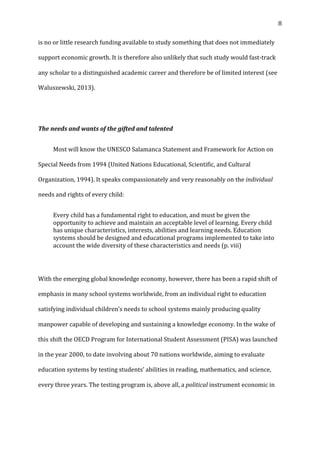   8	
  
is	
  no	
  or	
  little	
  research	
  funding	
  available	
  to	
  study	
  something	
  that	
  does	
  not	
  immediately	
  
support	
  economic	
  growth.	
  It	
  is	
  therefore	
  also	
  unlikely	
  that	
  such	
  study	
  would	
  fast-­‐track	
  
any	
  scholar	
  to	
  a	
  distinguished	
  academic	
  career	
  and	
  therefore	
  be	
  of	
  limited	
  interest	
  (see	
  
Waluszewski,	
  2013).	
  
	
  
The	
  needs	
  and	
  wants	
  of	
  the	
  gifted	
  and	
  talented	
  
	
   Most	
  will	
  know	
  the	
  UNESCO	
  Salamanca	
  Statement	
  and	
  Framework	
  for	
  Action	
  on	
  
Special	
  Needs	
  from	
  1994	
  (United	
  Nations	
  Educational,	
  Scientific,	
  and	
  Cultural	
  
Organization,	
  1994).	
  It	
  speaks	
  compassionately	
  and	
  very	
  reasonably	
  on	
  the	
  individual	
  
needs	
  and	
  rights	
  of	
  every	
  child:	
  
Every	
  child	
  has	
  a	
  fundamental	
  right	
  to	
  education,	
  and	
  must	
  be	
  given	
  the	
  
opportunity	
  to	
  achieve	
  and	
  maintain	
  an	
  acceptable	
  level	
  of	
  learning.	
  Every	
  child	
  
has	
  unique	
  characteristics,	
  interests,	
  abilities	
  and	
  learning	
  needs.	
  Education	
  
systems	
  should	
  be	
  designed	
  and	
  educational	
  programs	
  implemented	
  to	
  take	
  into	
  
account	
  the	
  wide	
  diversity	
  of	
  these	
  characteristics	
  and	
  needs	
  (p.	
  viii)	
  	
  
	
  
With	
  the	
  emerging	
  global	
  knowledge	
  economy,	
  however,	
  there	
  has	
  been	
  a	
  rapid	
  shift	
  of	
  
emphasis	
  in	
  many	
  school	
  systems	
  worldwide,	
  from	
  an	
  individual	
  right	
  to	
  education	
  
satisfying	
  individual	
  children’s	
  needs	
  to	
  school	
  systems	
  mainly	
  producing	
  quality	
  
manpower	
  capable	
  of	
  developing	
  and	
  sustaining	
  a	
  knowledge	
  economy.	
  In	
  the	
  wake	
  of	
  
this	
  shift	
  the	
  OECD	
  Program	
  for	
  International	
  Student	
  Assessment	
  (PISA)	
  was	
  launched	
  
in	
  the	
  year	
  2000,	
  to	
  date	
  involving	
  about	
  70	
  nations	
  worldwide,	
  aiming	
  to	
  evaluate	
  
education	
  systems	
  by	
  testing	
  students’	
  abilities	
  in	
  reading,	
  mathematics,	
  and	
  science,	
  
every	
  three	
  years.	
  The	
  testing	
  program	
  is,	
  above	
  all,	
  a	
  political	
  instrument	
  economic	
  in	
  
 
