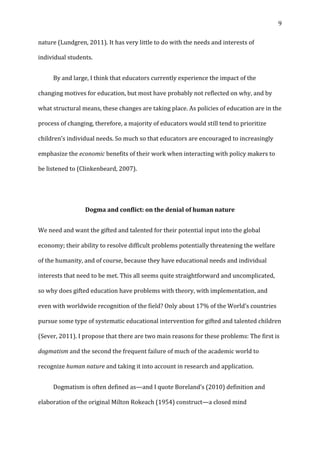   9	
  
nature	
  (Lundgren,	
  2011).	
  It	
  has	
  very	
  little	
  to	
  do	
  with	
  the	
  needs	
  and	
  interests	
  of	
  
individual	
  students.	
  
	
   By	
  and	
  large,	
  I	
  think	
  that	
  educators	
  currently	
  experience	
  the	
  impact	
  of	
  the	
  
changing	
  motives	
  for	
  education,	
  but	
  most	
  have	
  probably	
  not	
  reflected	
  on	
  why,	
  and	
  by	
  
what	
  structural	
  means,	
  these	
  changes	
  are	
  taking	
  place.	
  As	
  policies	
  of	
  education	
  are	
  in	
  the	
  
process	
  of	
  changing,	
  therefore,	
  a	
  majority	
  of	
  educators	
  would	
  still	
  tend	
  to	
  prioritize	
  
children’s	
  individual	
  needs.	
  So	
  much	
  so	
  that	
  educators	
  are	
  encouraged	
  to	
  increasingly	
  
emphasize	
  the	
  economic	
  benefits	
  of	
  their	
  work	
  when	
  interacting	
  with	
  policy	
  makers	
  to	
  
be	
  listened	
  to	
  (Clinkenbeard,	
  2007).	
  	
  
	
  
Dogma	
  and	
  conflict:	
  on	
  the	
  denial	
  of	
  human	
  nature	
  
We	
  need	
  and	
  want	
  the	
  gifted	
  and	
  talented	
  for	
  their	
  potential	
  input	
  into	
  the	
  global	
  
economy;	
  their	
  ability	
  to	
  resolve	
  difficult	
  problems	
  potentially	
  threatening	
  the	
  welfare	
  
of	
  the	
  humanity,	
  and	
  of	
  course,	
  because	
  they	
  have	
  educational	
  needs	
  and	
  individual	
  
interests	
  that	
  need	
  to	
  be	
  met.	
  This	
  all	
  seems	
  quite	
  straightforward	
  and	
  uncomplicated,	
  
so	
  why	
  does	
  gifted	
  education	
  have	
  problems	
  with	
  theory,	
  with	
  implementation,	
  and	
  
even	
  with	
  worldwide	
  recognition	
  of	
  the	
  field?	
  Only	
  about	
  17%	
  of	
  the	
  World’s	
  countries	
  
pursue	
  some	
  type	
  of	
  systematic	
  educational	
  intervention	
  for	
  gifted	
  and	
  talented	
  children	
  
(Sever,	
  2011).	
  I	
  propose	
  that	
  there	
  are	
  two	
  main	
  reasons	
  for	
  these	
  problems:	
  The	
  first	
  is	
  
dogmatism	
  and	
  the	
  second	
  the	
  frequent	
  failure	
  of	
  much	
  of	
  the	
  academic	
  world	
  to	
  
recognize	
  human	
  nature	
  and	
  taking	
  it	
  into	
  account	
  in	
  research	
  and	
  application.	
  	
  
	
   Dogmatism	
  is	
  often	
  defined	
  as—and	
  I	
  quote	
  Boreland’s	
  (2010)	
  definition	
  and	
  
elaboration	
  of	
  the	
  original	
  Milton	
  Rokeach	
  (1954)	
  construct—a	
  closed	
  mind	
  
 