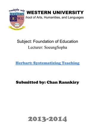 WESTERN UNIVERSITY
School of Arts, Humanities, and Languages
Subject: Foundation of Education
Lecturer: SoeungSopha
Herbart: Systematizing Teaching
Submitted by: Chan Rannkiry
2013-2014
 
