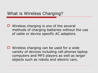 What is Wireless Charging?
 Wireless charging is one of the several
methods of charging batteries without the use
of cable or device specific AC adaptors.

 Wireless charging can be used for a wide
variety of devices including cell phones laptop
computers and MP3 players as well as larger
objects such as robots and electric cars.

 