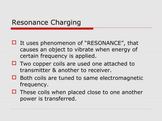 Resonance Charging
 It uses phenomenon of “RESONANCE”, that
causes an object to vibrate when energy of
certain frequency is applied.
 Two copper coils are used one attached to
transmitter & another to receiver.
 Both coils are tuned to same electromagnetic
frequency.
 These coils when placed close to one another
power is transferred.

 