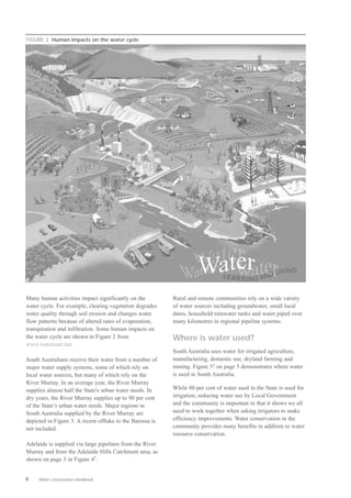 FIGURE 2 Human impacts on the water cycle




Many human activities impact significantly on the          Rural and remote communities rely on a wide variety
water cycle. For example, clearing vegetation degrades     of water sources including groundwater, small local
water quality through soil erosion and changes water       dams, household rainwater tanks and water piped over
flow patterns because of altered rates of evaporation,     many kilometres in regional pipeline systems.
transpiration and infiltration. Some human impacts on
the water cycle are shown in Figure 2 from                 Where is water used?
www.watercare.net.
                                                           South Australia uses water for irrigated agriculture,
South Australians receive their water from a number of     manufacturing, domestic use, dryland farming and
major water supply systems, some of which rely on          mining. Figure 52 on page 5 demonstrates where water
local water sources, but many of which rely on the         is used in South Australia.
River Murray. In an average year, the River Murray
supplies almost half the State's urban water needs. In     While 80 per cent of water used in the State is used for
dry years, the River Murray supplies up to 90 per cent     irrigation, reducing water use by Local Government
of the State’s urban water needs. Major regions in         and the community is important in that it shows we all
South Australia supplied by the River Murray are           need to work together when asking irrigators to make
depicted in Figure 3. A recent offtake to the Barossa is   efficiency improvements. Water conservation in the
not included.                                              community provides many benefits in addition to water
                                                           resource conservation.
Adelaide is supplied via large pipelines from the River
Murray and from the Adelaide Hills Catchment area, as
shown on page 5 in Figure 45.


4    Water Conservation Handbook
 
