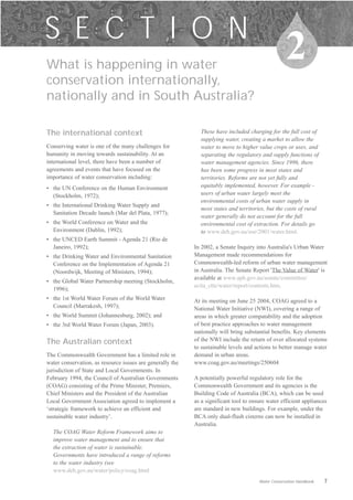 S E C T I O N
What is happening in water
                                                                                                    2
conservation internationally,
nationally and in South Australia?

The international context                                    These have included charging for the full cost of
                                                             supplying water, creating a market to allow the
Conserving water is one of the many challenges for           water to move to higher value crops or uses, and
humanity in moving towards sustainability. At an             separating the regulatory and supply functions of
international level, there have been a number of             water management agencies. Since 1996, there
agreements and events that have focused on the               has been some progress in most states and
importance of water conservation including:                  territories. Reforms are not yet fully and
•	 the UN Conference on the Human Environment                equitably implemented, however. For example -
   (Stockholm, 1972);                                        users of urban water largely meet the
                                                             environmental costs of urban water supply in
•	 the International Drinking Water Supply and
                                                             most states and territories, but the costs of rural
   Sanitation Decade launch (Mar del Plata, 1977);
                                                             water generally do not account for the full
•	 the World Conference on Water and the                     environmental cost of extraction. For details go
   Environment (Dublin, 1992);                               to www.deh.gov.au/soe/2001/water.html.
•	 the UNCED Earth Summit - Agenda 21 (Rio de
   Janeiro, 1992);                                         In 2002, a Senate Inquiry into Australia's Urban Water
•	 the Drinking Water and Environmental Sanitation         Management made recommendations for
   Conference on the Implementation of Agenda 21           Commonwealth-led reform of urban water management
   (Noordwijk, Meeting of Ministers, 1994);                in Australia. The Senate Report 'The Value of Water' is
                                                           available at www.aph.gov.au/senate/committee/
•	 the Global Water Partnership meeting (Stockholm,
                                                           ecita_ctte/water/report/contents.htm.
   1996);
•	 the 1st World Water Forum of the World Water            At its meeting on June 25 2004, COAG agreed to a
   Council (Marrakesh, 1997);                              National Water Initiative (NWI), covering a range of
•	 the World Summit (Johannesburg, 2002); and              areas in which greater compatability and the adoption
•	 the 3rd World Water Forum (Japan, 2003).                of best practice approaches to water management
                                                           nationally will bring substantial benefits. Key elements
The Australian context                                     of the NWI include the return of over allocated systems
                                                           to sustainable levels and actions to better manage water
The Commonwealth Government has a limited role in          demand in urban areas.
water conservation, as resource issues are generally the   www.coag.gov.au/meetings/250604
jurisdiction of State and Local Governments. In
February 1994, the Council of Australian Governments       A potentially powerful regulatory role for the
(COAG) consisting of the Prime Minister, Premiers,         Commonwealth Government and its agencies is the
Chief Ministers and the President of the Australian        Building Code of Australia (BCA), which can be used
Local Government Association agreed to implement a         as a significant tool to ensure water efficient appliances
‘strategic framework to achieve an efficient and           are standard in new buildings. For example, under the
sustainable water industry’.                               BCA only dual-flush cisterns can now be installed in
                                                           Australia.
  The COAG Water Reform Framework aims to
  improve water management and to ensure that
  the extraction of water is sustainable.
  Governments have introduced a range of reforms
  to the water industry (see
  www.deh.gov.au/water/policy/coag.html
                                                                                       Water Conservation Handbook   7
 