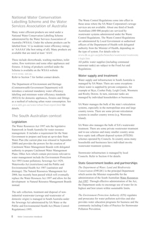 National Water Conservation
                                                         The Waste Control Regulations come into effect in
Labelling Scheme and the Water                           those areas where the SA Water Corporation's sewage
Services Association of Australia                        services are not available. About one third of South
                                                         Australians (400 000 people) are serviced by
Many water efficient products are rated under a
                                                         wastewater systems administered under the Waste
National Water Conservation Labelling Scheme
                                                         Control Regulations. The Waste Control Regulations
administered by the Water Services Association of
                                                         are administered by Local Government or authorised
Australia (WSAA). Under the scheme products can be
                                                         officers of the Department of Health with delegated
labelled from ‘A’ (a moderate water efficiency rating)
                                                         authority from the Minister of Health, depending on
to ‘AAAAA’ (the best rating of all). Many products are
                                                         the type of system. For details refer to
available that are rated at least ‘AAA’.
                                                         www.dh.sa.gov.au/pehs/branches/wastewater/wastewate
                                                         r-legis.htm
These include showerheads, washing machines, toilet
                                                         All public water supplies (including communal
suites, flow restrictors and some other appliances and
                                                         rainwater tanks) are subject to the Food Act and
fixtures. A listing of products certified under the
                                                         Regulations.
Scheme is available on the WSAA website
www.wsaa. asn.au.
Refer to Section 7 for further contact details.
                                                         Water supply and treatment
                                                         Water supply and infrastructure in South Australia is
The Department of Environment and Heritage               managed by SA Water. There are some exceptions
(Commonwealth Government Department) will                where water is supplied by private companies, for
introduce a national mandatory water efficiency          example at Skye, Coober Pedy, Leigh Creek, Woomera
labelling and minimum water efficiency standards         and Roxby Downs. In turn, rainwater tanks are
(WELS) for domestic appliances, fixtures and fittings    managed by individual householders or businesses.
as a method of reducing urban water consumption. See
www.deh.gov.au/water/urban/final-report.html for         SA Water manages the bulk of the state’s reticulation
details.                                                 systems, especially in the metropolitan area and large
                                                         country towns. There are some private reticulation
                                                         systems in smaller country towns (e.g. Weeroona
The South Australian context
                                                         Island).
Legislation
The Water Resources Act 1997 sets the legislative        SA Water also manages the bulk of SA's wastewater
framework in South Australia for water resource          treatment. There are some private wastewater treatment
management. It includes a requirement for the State      and re-use schemes and many smaller country areas
Government to prepare and keep an up-to-date State       have septic tank effluent disposal system (STEDS)
Water Plan (the current plan was released in September   schemes operated by Councils. In country areas many
2000) and provides the powers for the creation of        households and businesses have individual on-site
Catchment Water Management Boards with delegated         wastewater treatment systems.
authority to prepare Catchment Water Management
Plans. Other Acts which contain provisions relevant to   Stormwater infrastructure is managed by local
water management include the Environment Protection      Councils. Refer to Section 4 for details.
Act 1993 (water pollution), Sewerage Act 1929,
Waterworks Act (restrictions) and the Public and         State Government bodies and partnerships
Environmental Health Act 1987 (sanitation and            The Department of Water, Land and Biodiversity
drainage). The Natural Resources Management Act          Conservation (DWLBC) is the principal Department
2004, has recently been passed which will eventually     which assists the Minister responsible for the
replace the Water Resouces Act 1997 and allow for the    administration of the South Australian Water Resources
development to Natural Resource Management Boards        Act 1997. Through effective administration of the Act,
instead.                                                 the Department seeks to encourage use of water for its
                                                         highest and best return within sustainable limits.
The safe collection, treatment and disposal of non­
industrial wastewater (sewage and wastewater of          The Environment Protection Authority (EPA) regulates
domestic origin) is managed in South Australia under     and prosecutes for water pollution activities and also
the Sewerage Act administered by SA Water or the         provides water education programs for business and the
Public and Environmental Health Act (Waste Control       community including Codes of Practice for Stormwater
Regulations) 1995.                                       Pollution Prevention.

8    Water Conservation Handbook
 