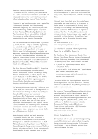 SA Water is a corporation wholly owned by the             Adelaide Hills catchments and groundwater resources
Government of South Australia (with United Water          also face competition for water from the various water
and United Utilities as subcontractors) responsible for   using sectors. The second issue is Adelaide’s increasing
reticulated water supply, wastewater treatment and        thirst.
infrastructure throughout much of South Australia.
                                                          Although South Australia is at the forefront of water
Planning SA is a State Government agency, part of the     conservation and reuse initiatives, in the absence of
Department of Transport and Urban Planning,               further action, as foreshadoweed in the draft Water
responsible for guiding and administering the South       Proofing Adelaide strategy - the trend of increasing
Australian Planning and Development Assessment            demand for water in Adelaide would be expected to
System. Planning SA has developed a Stormwater            continue. The Water Proofing Adelaide document
Plan Amendment Report and guidelines for Local            provides strategies for ensuring our water supplies are
Government, as well as information on good                sustainable well into the future through better land
residential design and planning frameworks.               management and in developing alternative water
                                                          supplies
The Environmental Health Service of the Department        For more information go to:
of Health provides a range of scientific, engineering     www.waterproofingadelaide.sa.gov.au
and technical services related to public and
environmental health, specifically in the areas of        Catchment Water Management
drinking water (including rainwater), sanitation and      Boards and NRM Boards
wastewater management. This includes administration
of the Waste Control Regulations, assessment and          The Catchment Water Management Boards (River
approvals for wastewater systems and reclaimed water      Murray, Patawalonga, Torrens, Northern Adelaide and
re-use systems, and support for Local Government in       Barossa, Arid Areas, South East, Eyre Peninsula and
the administration of the Public and Environmental        Onkaparinga) have three main legislative functions:
Health Act and Regulations.                               •	 to prepare and implement Catchment Water
                                                             Management Plans;
The River Murray Urban Users (RMUU) Group is a
                                                          •	 to provide advice to the Minister and Councils about
local action planning group addressing natural
                                                             water resource management; and
resource management issues in the Murray-Darling
Basin in South Australia, to help to preserve and         •	 to promote awareness and involvement in best
restore the health of the River Murray. The RMUU             practice water management.
Group target area is all of the regions outside the
Murray-Darling Basin that receive piped River             Catchment Boards may fund or part-fund stormwater
Murray water in South Australia.                          pollution prevention officers in their areas. For more
                                                          information on Catchment Water Management Boards
The Water Conservation Partnership Project (WCPP)         visit www.catchments.net.
(1999–2004) was administered by the Department for
Environment and Heritage on behalf of a number of         The system of Catchment Management Boards is being
State, Local Government and community                     revised and will be replaced with Regional Natural
stakeholders. The Project aimed to reduce urban           Resource Management (NRM) Boards - which will
dependency on River Murray water in the RMUU              produce Natural Resources Management Plans for their
region by increasing water use efficiency and the         respective regions. A NRM Reform Unit has been
sustainable use of alternative water supplies. Twelve     established by the State Government within the
Local Government and community based pilot water          Department of Water, Land and Biodiversity
conservation education and incentive projects and         Conservation to implement the NRM Integration
demonstration sites, a symposium and several studies      Project. For more details, see
and publications were funded.                             www.dwlbc.sa.gov.au/nrm_reform/.

Water Proofing Adelaide is a South Australian             Local Government
Government initiative that seeks to establish a
blueprint for the management, conservation and            The important role of Local Government in promoting
development of Adelaide’s water resources to 2025.        sustainability initiatives is acknowledged through the
Adelaide faces several significant issues. The first is   Intergovernmental Agreement on the Environment,
the escalating risks facing our environment. The River    Local Agenda 21 and the following sections of the
Murray, which we rely heavily for our mains water in      Local Government Act 1999:
South Australia, is under continued stress as is the

                                                                                     Water Conservation Handbook    9
 