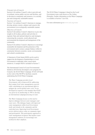 Principal role of Councils
Section 6 (b) outlines Council’s roles to provide and      The ICLEI Water Campaign is based on the Local
co-ordinate various public services and facilities, and    Government water code known as The Lisbon
to develop its community and resources, in a socially      Principles. Further information on the Water Campaign
just and ecologically sustainable manner.                  is available in Section 7 (on CD).
Functions of Councils
Section 7 (e) outlines Council’s functions to manage,      For more information go to www.iclei.org/water.
develop, protect, restore, enhance and conserve the
environment in an ecologically sustainable manner.
Objectives of Councils
Section 8 (d) outlines Council’s objectives to give due
weight in all its plans, policies and activities to
regional, State and national objectives and strategies
concerning the economic, social, physical and
environmental development and management of the
community.
Section 8 (f) outlines Council’s objectives to encourage
sustainable development and the protection of the
environment and to ensure a proper balance within its
community between economic, social, environmental
and cultural considerations.

A Statement of Joint Intent (SOJI) can be used to
support the development of partnerships in Local
Government to undertake water conservation
initiatives. A sample SOJI is included in Section 7.

The International Council of Local Environmental
Initiatives (ICLEI) has developed a new program for
Councils, the ICLEI Water Campaign. ICLEI will build
on the work of the WCPP to facilitate councils
undertaking the ICLEI Water Campaign.

     The Water Campaign provides Local
     Governments with a framework for addressing
     their unique local water management concerns
     while contributing to an international effort to
     mitigate the current global water crisis. It was
     developed in response to the mandate that ICLEI
     was given by its membership in 1995 to develop
     an international campaign focusing on water.

     The Water Campaign focuses on the need to
     improve dialogue between water managers and
     water users. This dialogue begins with improved
     water management within Local Government
     itself, and extends to the community and the
     watershed area. Improving Local Government
     service delivery places value on community input
     and participation. This participatory approach to
     water management recognises that modern water
     management solutions are increasingly non-
     technical in their emphasis.




10     Water Conservation Handbook
 