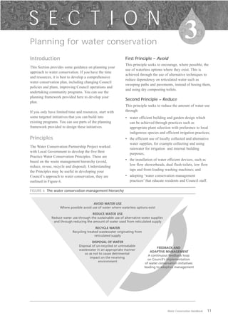 S E C T I O N
Planning for water conservation

                                                                                                        3
Introduction                                                   First Principle – Avoid
                                                               This principle seeks to encourage, where possible, the
This Section provides some guidance on planning your
                                                               use of waterless options where they exist. This is
approach to water conservation. If you have the time
                                                               achieved through the use of alternative techniques to
and resources, it is best to develop a comprehensive
                                                               reduce dependency on reticulated water such as
water conservation plan, including changing Council
                                                               sweeping paths and pavements, instead of hosing them,
policies and plans, improving Council operations and
                                                               and using dry composting toilets.
undertaking community programs. You can use the
planning framework provided here to develop your
                                                               Second Principle – Reduce
plan.
                                                               This principle seeks to reduce the amount of water use
If you only have limited time and resources, start with        through:
some targeted initiatives that you can build into              •	 water efficient building and garden design which
existing programs. You can use parts of the planning              can be achieved through practices such as
framework provided to design these initiatives.                   appropriate plant selection with preference to local
                                                                  indigenous species and efficient irrigation practices;
Principles                                                     •	 the efficient use of locally collected and alternative
                                                                  water supplies, for example collecting and using
The Water Conservation Partnership Project worked
                                                                  rainwater for irrigation and internal building
with Local Government to develop the five Best
                                                                  purposes;
Practice Water Conservation Principles. These are
based on the waste management hierarchy (avoid,                •	 the installation of water efficient devices, such as
reduce, re-use, recycle and disposal). Understanding              low flow showerheads, dual flush toilets, low flow
the Principles may be useful in developing your                   taps and front-loading washing machines; and
Council’s approach to water conservation, they are             •	 adopting ‘water conservation management
outlined in Figure 6.                                             practices’ that educate residents and Council staff.

FIGURE 6 The water conservation management hierarchy


                                         AVOID WATER USE
                   Where possible avoid use of water where waterless options exist

                                        REDUCE WATER USE
              Reduce water use through the sustainable use of alternative water supplies
               and through reducing the amount of water used from reticulated supply
                                           RECYCLE WATER
                           Recycling treated wastewater originating from
                                          reticulated supply
                                         DISPOSAL OF WATER
                                Disposal of un-recycled or untreatable
                                                                                     FEEDBACK AND
                                wastewater in an appropriate manner
                                                                                ADAPTIVE MANAGEMENT
                                    so as not to cause detrimental
                                                                               A continuous feedback loop
                                       impact on the receiving
                                                                               on Council's implementation
                                             environment
                                                                             of water conservation initiatives
                                                                            leading to adaptive management




                                                                                           Water Conservation Handbook   11
 