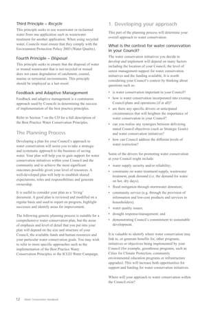 Third Principle – Recycle                                   1. Developing your approach
This principle seeks to use wastewater or reclaimed
                                                            This part of the planning process will determine your
water from one application such as wastewater
                                                            overall approach to water conservation.
treatment for another application. When using recycled
water, Councils must ensure that they comply with the       What is the context for water conservation
Environment Protection Policy 2003 (Water Quality).
                                                            in your Council?
                                                            The water conservation initiatives you decide to
Fourth Principle – Disposal
                                                            develop and implement will depend on many factors
This principle seeks to ensure that the disposal of water
                                                            including the location of your Council, the level of
or treated wastewater that is not recycled or reused
                                                            senior management support for water conservation
does not cause degradation of catchment, coastal,
                                                            initiatives and the funding available. It is worth
marine or terrestrial environments. This principle
                                                            considering your Council’s context by thinking about
should be employed as a last resort.
                                                            questions such as:

Feedback and Adaptive Management                            •	 is water conservation important in your Council?
Feedback and adaptive management is a continuous            •	 how is water conservation incorporated into existing
approach used by Councils in determining the success           Council plans and operations (if at all)?
of implementation of the best practice principles.          •	 are there any specific drivers or anticipated
                                                               circumstances that will heighten the importance of
Refer to Section 7 on the CD for a full description of         water conservation in your Council?
the Best Practice Water Conservation Principles.            •	 can you realise any synergies between delivering
                                                               stated Council objectives (such as Strategic Goals)
The Planning Process                                           and water conservation initiatives?

Developing a plan for your Council’s approach to            •	 how can Council address the different levels of
water conservation will assist you to take a strategic         water restriction?
and systematic approach to the business of saving
water. Your plan will help you to gain support for water    Some of the drivers for promoting water conservation
conservation initiatives within your Council and the        at your Council might include:
community and to achieve the most significant               •	 water supply security and/or reliability;
outcomes possible given your level of resources. A          •	 constraints on water treatment/supply, wastewater
well-developed plan will help to establish shared              treatment, peak demand (i.e. the demand for water
expectations, roles and responsibilities and generate          on hot, dry days);
ownership.
                                                            •	 flood mitigation through stormwater detention;
It is useful to consider your plan as a ‘living’            •	 community service (e.g. through the provision of
document. A good plan is reviewed and modified on a            information and low-cost products and services to
regular basis and used to report on progress, highlight        householders);
successes and identify areas for improvement.               •	 water quality issues;

The following generic planning process is suitable for a    •	 drought response/management; and
comprehensive water conservation plan, but the areas        •	 demonstrating Council’s commitment to sustainable
of emphasis and level of detail that you put into your         development.
plan will depend on the size and structure of your
Council, the available funds and human resources and        It is valuable to identify where water conservation may
your particular water conservation goals. You may wish      link to, or generate benefits for, other programs,
to refer to more specific approaches such as the            initiatives or objectives being implemented by your
implementation of the Best Practice Water                   Council (for example, greenhouse programs, such as
Conservation Principles or the ICLEI Water Campaign.        Cities for Climate Protection, community
                                                            environmental education programs or infrastructure
                                                            upgrades). This will increase both opportunities for
                                                            support and funding for water conservation initiatives.

                                                            Where will your approach to water conservation within
                                                            the Council exist?



12   Water Conservation Handbook
 