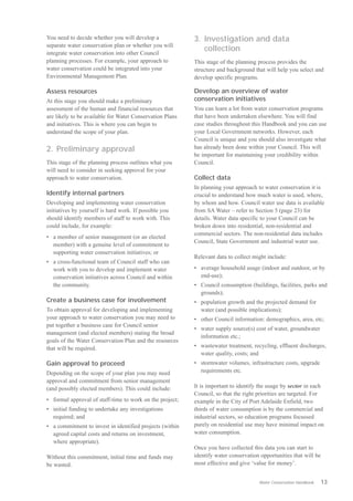 You need to decide whether you will develop a              3. Investigation and data
separate water conservation plan or whether you will
integrate water conservation into other Council
                                                              collection
planning processes. For example, your approach to          This stage of the planning process provides the
water conservation could be integrated into your           structure and background that will help you select and
Environmental Management Plan.                             develop specific programs.

Assess resources                                           Develop an overview of water
At this stage you should make a preliminary                conservation initiatives
assessment of the human and financial resources that       You can learn a lot from water conservation programs
are likely to be available for Water Conservation Plans    that have been undertaken elsewhere. You will find
and initiatives. This is where you can begin to            case studies throughout this Handbook and you can use
understand the scope of your plan.                         your Local Government networks. However, each
                                                           Council is unique and you should also investigate what
2. Preliminary approval                                    has already been done within your Council. This will
                                                           be important for maintaining your credibility within
This stage of the planning process outlines what you       Council.
will need to consider in seeking approval for your
approach to water conservation.                            Collect data
                                                           In planning your approach to water conservation it is
Identify internal partners                                 crucial to understand how much water is used, where,
Developing and implementing water conservation             by whom and how. Council water use data is available
initiatives by yourself is hard work. If possible you      from SA Water – refer to Section 5 (page 23) for
should identify members of staff to work with. This        details. Water data specific to your Council can be
could include, for example:                                broken down into residential, non-residential and
                                                           commercial sectors. The non-residential data includes
•	 a member of senior management (or an elected
                                                           Council, State Government and industrial water use.
   member) with a genuine level of commitment to
   supporting water conservation initiatives; or
                                                           Relevant data to collect might include:
•	 a cross-functional team of Council staff who can
   work with you to develop and implement water            •	 average household usage (indoor and outdoor, or by
   conservation initiatives across Council and within         end-use);
   the community.                                          •	 Council consumption (buildings, facilities, parks and
                                                              grounds);
Create a business case for involvement                     •	 population growth and the projected demand for
To obtain approval for developing and implementing            water (and possible implications);
your approach to water conservation you may need to        • other Council information: demographics, area, etc;
put together a business case for Council senior
                                                           •	 water supply source(s) cost of water, groundwater
management (and elected members) stating the broad
                                                              information etc.;
goals of the Water Conservation Plan and the resources
that will be required.                                     •	 wastewater treatment, recycling, effluent discharges,
                                                              water quality, costs; and
Gain approval to proceed                                   •	 stormwater volumes, infrastructure costs, upgrade
Depending on the scope of your plan you may need              requirements etc.
approval and commitment from senior management
(and possibly elected members). This could include:        It is important to identify the usage by sector in each
                                                           Council, so that the right priorities are targeted. For
•	 formal approval of staff-time to work on the project;   example in the City of Port Adelaide Enfield, two
•	 initial funding to undertake any investigations         thirds of water consumption is by the commercial and
   required; and                                           industrial sectors, so education programs focussed
•	 a commitment to invest in identified projects (within   purely on residential use may have minimal impact on
   agreed capital costs and returns on investment,         water consumption.
   where appropriate).
                                                           Once you have collected this data you can start to
Without this commitment, initial time and funds may        identify water conservation opportunities that will be
be wasted.                                                 most effective and give ‘value for money’.


                                                                                      Water Conservation Handbook   13
 