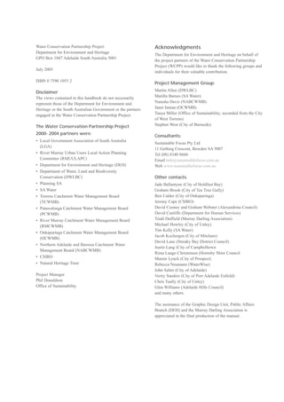 Water Conservation Partnership Project                        Acknowledgments
Department for Environment and Heritage
                                                              The Department for Environment and Heritage on behalf of
GPO Box 1047 Adelaide South Australia 5001
                                                              the project partners of the Water Conservation Partnership
                                                              Project (WCPP) would like to thank the following groups and
July 2005
                                                              individuals for their valuable contribution.

ISBN 0 7590 1055 2
                                                              Project Management Group:

Disclaimer                                                    Martin Allen (DWLBC)

The views contained in this handbook do not necessarily       Marilla Barnes (SA Water)

represent those of the Department for Environment and         Natasha Davis (NABCWMB)

Heritage or the South Australian Government or the partners   Janet Inman (OCWMB)

engaged in the Water Conservation Partnership Project.        Tanya Miller (Office of Sustainability, seconded from the City

                                                              of West Torrens)

The Water Conservation Partnership Project                    Stephen West (City of Burnside)


2000- 2004 partners were:
                                                              Consultants:
• 	Local Government Association of South Australia
                                                              Sustainable Focus Pty Ltd
   (LGA)
                                                              11 Gething Crescent, Bowden SA 5007
• 	River Murray Urban Users Local Action Planning             Tel (08) 8340 8666
   Committee (RMUULAPC)                                       Email info@sustainablefocus.com.au
• 	Department for Environment and Heritage (DEH)              Web www.sustainablefocus.com.au
• 	Department of Water, Land and Biodiversity
   Conservation (DWLBC)                                       Other contacts:
• Planning SA                                                 Jade Ballantyne (City of Holdfast Bay)

• SA Water                                                    Graham Brook (City of Tea Tree Gully)

• 	Torrens Catchment Water Management Board                   Ben Calder (City of Onkaparinga) 

   (TCWMB)                                                    Jeremy Cape (CSIRO)

• 	Patawalonga Catchment Water Management Board               David Cooney and Graham Webster (Alexandrina Council)

   (PCWMB)                                                    David Cunliffe (Department for Human Services)

• 	River Murray Catchment Water Management Board              Trudi Duffield (Murray Darling Association)

   (RMCWMB)                                                   Michael Howley (City of Unley)

                                                              Tim Kelly (SA Water)

• 	Onkaparinga Catchment Water Management Board
                                                              Jacob Kochergen (City of Mitcham) 

   (OCWMB)
                                                              David Lane (Streaky Bay District Council) 

• 	Northern Adelaide and Barossa Catchment Water
                                                              Justin Lang (City of Campbelltown

   Management Board (NABCWMB)
                                                              Rima Lauge-Christensen (Hornsby Shire Council

• CSIRO                                                       Marnie Lynch (City of Prospect)

• Natural Heritage Trust                                      Rebecca Neumann (WaterWise)

                                                              John Salter (City of Adelaide)

Project Manager                                               Verity Sanders (City of Port Adelaide Enfield) 

Phil Donaldson                                                Chris Tually (City of Unley)

Office of Sustainability                                      Glen Williams (Adelaide Hills Council)

                                                              and many others.


                                                              The assistance of the Graphic Design Unit, Public Affairs

                                                              Branch (DEH) and the Murray Darling Association is

                                                              appreciated in the final production of the manual.

 