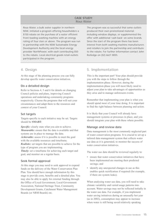 CASE STUDY:
                                                       Rous Water

  Rous Water, a bulk water supplier in northern                The program was so successful that some outlets
  NSW, initiated a program offering householders a             produced their own promotional material,
  $150 rebate on the purchase of a water efficient             including window displays, or supplemented the
  front loading washing machine with an energy                 offer with additional ‘cash back’ on some brands.
  rating of four stars or above. The program was run           Since the start of the program there has been
  in partnership with the NSW Sustainable Energy               interest from both washing machine manufacturers
  Development Authority and the local energy                   and retailers to join the partnership and contribute
  provider NorthPower, with each contributing $50              to the rebate. For further information contact John
  to the rebate. Local electrical goods retail outlets         Rutledge on (02) 6621 8055.
  participated in the program.



4. Design                                                      5. Implementation
At this stage of the planning process you can fully            This is the important part! Your plan should provide
develop specific water conservation initiatives.               you with the steps to follow through the
                                                               implementation phase. However, during the
Do a detailed design                                           implementation phase you will most likely need to
Refer to Sections 4, 5 and 6 for details on changing           adjust your plan to take advantages of opportunities as
Council policies and plans, improving Council                  they arise and to manage unforeseen events.
operations and undertaking community programs
respectively. Choose the programs that will suit your          Remember that implementing your plan is what you
circumstances and adapt them to the resources and              should spend most of your time doing. It is important
context of your Council.                                       to find the right balance between planning and action.

Set targets                                                    It is likely that your Council will already have
                                                               management systems or processes in place, and you
Targets specific to each initiative may be set. Targets

                                                               should integrate your plan with these where possible.
should be SMART:

Specific: clearly state what you aim to achieve.
              Manage and review data
Measurable: ensure that the data is available and that
        Data management is the most commonly neglected part
systems are in place to manage the data.
                      of water conservation programs. It is crucial to set up a
Achievable: assess if it is possible to meet the goal
         tailored data management system that collects water
with the available resources and timeframe.
                   use data as it is generated, to monitor the success of
Realistic: set targets that are possible to achieve for the
   water conservation initiatives.
type of program you are implementing.

Timely: set a timeframe for achieving each target and
         The water use data should be reviewed regularly to:
goal, and monitor on a regular basis.

                                                               •	 ensure that water conservation initiatives that have
Seek formal approval                                              been implemented are meeting their predicted
                                                                  savings; and
At this stage you may need to seek approval to expend
funds on the delivery of the Water Conservation Plan           •	 identify any unexpected changes in use as this
Plan. You should have enough information by this                  enables quick rectification if required (for example,
stage to provide costs, benefits and a detailed plan. You         if there are system leaks).
may also be able to apply for external funding through
the Office of Local Government, Local Government               When analysing water use data, you will need to take
Association, National Heritage Trust, Community                climate variability and varied usage patterns into
Development Grants, Catchment Water Management                 account. Water savings may not be reflected initially in
Boards (or NRM Boards) etc.                                    the water use data. For example, if you implement
                                                               water saving initiatives during an unusually hot year
                                                               (as in 2002), consumption may appear to increase
                                                               when water is still being saved relatively speaking



                                                                                          Water Conservation Handbook   15
 