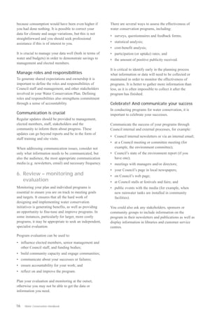 because consumption would have been even higher if         There are several ways to assess the effectiveness of
you had done nothing. It is possible to correct your       water conservation programs, including:
data for climate and usage variations, but this is not
                                                           •	 surveys, questionnaires and feedback forms;
straightforward and you should seek professional
assistance if this is of interest to you.                  •	 statistical analysis;
                                                           •	 cost-benefit analysis;
It is crucial to manage your data well (both in terms of   •	 participation (or uptake) rates; and
water and budgets) in order to demonstrate savings to      •	 the amount of positive publicity received.
management and elected members.
                                                           It is critical to identify early in the planning process
Manage roles and responsibilities                          what information or data will need to be collected or
To generate shared expectations and ownership it is        maintained in order to monitor the effectiveness of
important to define the roles and responsibilities of      programs. It is better to gather more information than
Council staff and management, and other stakeholders       less, as it is often impossible to collect it after the
involved in your Water Conservation Plan. Defining         program has finished.
roles and responsibilities also strengthens commitment
through a sense of accountability.                         Celebrate! And communicate your success
                                                           In conducting programs for water conservation, it is
Communication is crucial                                   important to celebrate your successes.
Regular updates should be provided to management,
elected members, staff, stakeholders and the               Communicate the success of your programs through
community to inform them about progress. These             Council internal and external processes, for example:
updates can go beyond reports and be in the form of
                                                           •	 Council internal newsletters or via an internal email;
staff training and site visits.
                                                           •	 at a Council meeting or committee meeting (for
When addressing communication issues, consider not            example, the environment committee);
only what information needs to be communicated, but        •	 Council’s state of the environment report (if you
also the audience, the most appropriate communication         have one);
media (e.g. newsletters, email) and necessary frequency.   •	 meetings with managers and/or directors;
                                                           • your Council’s page in local newspapers;
6. Review – monitoring and                                 • on Council’s web page;
   evaluation                                              •	 at Council stalls at festivals and fairs; and
Monitoring your plan and individual programs is            •	 public events with the media (for example, when
essential to ensure you are on track to meeting goals         new rainwater tanks are installed in community
and targets. It ensures that all the hard work of             facilities).
designing and implementing water conservation
initiatives is generating benefits, as well as providing   You could also ask any stakeholders, sponsors or
an opportunity to fine-tune and improve programs. In       community groups to include information on the
some instances, particularly for larger, more costly       program in their newsletters and publications as well as
programs, it may be appropriate to seek an independent,    display information in libraries and customer service
specialist evaluation.                                     centres.

Program evaluation can be used to:
•	 influence elected members, senior management and
   other Council staff, and funding bodies;
•	 build community capacity and engage communities;
•	 communicate about your successes or failures;
•	 ensure accountability for your work; and
•	 reflect on and improve the program.

Plan your evaluation and monitoring at the outset,
otherwise you may not be able to get the data or
information you need.



16   Water Conservation Handbook
 
