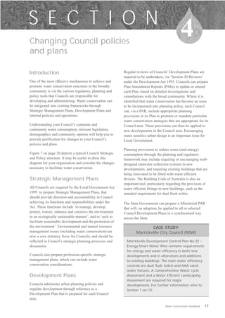S E C T I O N
Changing Council policies

                                                                                                   4
and plans

Introduction                                               Regular reviews of Councils’ Development Plans are
                                                           required to be undertaken, via ‘Section 30 Reviews’
One of the most effective mechanisms to achieve and        under the Development Act 1993. Councils can prepare
promote water conservation outcomes in the broader         Plan Amendment Reports (PARs) to update or amend
community is via the various regulatory, planning and      each Plan, based on detailed investigations and
policy tools that Councils are responsible for             consultations with the broad community. Where it is
developing and administering. Water conservation can       identified that water conservation has become an issue
be integrated into existing frameworks through             to be incorporated into planning policy, each Council
Strategic Management Plans, Development Plans and          can, via a PAR, include appropriate planning
internal policies and operations.                          provisions in its Plan to promote or mandate particular
                                                           water conservation strategies that are appropriate for its
Understanding your Council’s corporate and                 Council area. These provisions can then be applied to
community water consumption, relevant legislation,         new developments in the Council area. Encouraging
demographics and community opinion will help you to        water sensitive urban design is an important issue for
provide justification for changes to your Council’s        Local Government.
policies and plans.
                                                           Planning provisions to reduce water (and energy)
Figure 7 on page 20 depicts a typical Council Strategic    consumption through the planning and regulatory
and Policy structure. It may be useful to draw this        framework may include requiring or encouraging well-
diagram for your organisation and consider the changes     designed rainwater collection systems in new
necessary to facilitate water conservation.                developments, and requiring existing buildings that are
                                                           being renovated to be fitted with water efficient
Strategic Management Plans                                 devices. The Building Code of Australia is also an
                                                           important tool, particularly regarding the provision of
All Councils are required by the Local Government Act      water efficient fittings in new buildings, such as the
1999 to prepare Strategic Management Plans, that           standard requirement for dual flush toilets.
should provide direction and accountability in Council
achieving its functions and responsibilities under the     The State Government can prepare a Ministerial PAR
Act. These functions include ‘to manage, develop,          that will, on adoption, be applied to all or selected
protect, restore, enhance and conserve the environment     Council Development Plans in a synchronised way
in an ecologically sustainable manner’, and to ‘seek to    across the State.
facilitate sustainable development and the protection of
the environment’. Environmental and natural resource                       CASE STUDY:
management issues (including water conservation) are               Marrickville City Council (NSW)
now a core statutory focus for Councils, and should be
reflected in Council’s strategic planning processes and      Marrickville Development Control Plan No 32 –
documents.                                                   Energy Smart Water Wise contains requirements
                                                             for energy and water efficiency in both new
Councils also prepare profession-specific strategic          developments and in alterations and additions
management plans, which can include water                    to existing buildings. The main water efficiency
conservation considerations.                                 controls are dual flush toilets and AAA rated
                                                             water fixtures. A Comprehensive Water Cycle
Development Plans                                            Assessment and a Water Efficient Landscaping
                                                             Assessment are required for major
Councils administer urban planning policies and              developments. For further information refer to
regulate development through reference to a                  Section 7 on CD.
Development Plan that is prepared for each Council
area.
                                                                                       Water Conservation Handbook   17
 