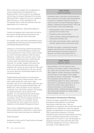Water conservation strategies that are appropriate to
                                                                              CASE STUDY:
Council could therefore be implemented via a
                                                                             South Australia
Ministerial PAR. Local Government can collaborate
with the State Government (Planning SA) to develop           Permanent water restrictions in South Australia
Ministerial PARs to address the issue on a regional or       were enacted on 26 October 2003 and predicted
State-wide basis, as well as amending its own                to result in a maximum reduction of 20% of
Development Plan to reflect the particular needs and         water use across the board (including irrigators,
opportunities of its Council area.                           industry, residential and government). There will
                                                             be four levels of restriction addressing:
Internal policies and procedures                             • private gardens, lawns, paved areas, sports
Councils can integrate water conservation into day-to-         grounds and recreation areas;
day business through altering internal policies and          • fountains, ponds, pools and spas;
procedures to incorporate water conservation.                • vehicle washing, building development and
                                                               construction activities; and
For example, water conservation considerations can be        • farm dams and rainwater tanks, commercial
incorporated into Purchasing and Procurement Policies          nurseries, garden centres and poultry sheds.
and Standard Operating Procedures.
                                                             SA Water has begun a community education
Alterations to the Purchasing and Procurement Policy         program and the level of restrictions will be
can reduce the environmental impacts of goods and            determined based on seasonal variations in
services purchased by Council. Some Councils include         demand, river levels and rainfall. Refer to
an overall environment statement within this policy,         www.sawater.com.au/restrictions/index.html.
referring to a number of key outcomes such as water
conservation, pollution prevention, minimising and
recycling wastes and minimising greenhouse gas                                CASE STUDY:
emissions. For example, changes to this policy may                           Barwon Water
lead to your road reconstruction contractor using
machinery that vacuums up and recycles the water used        Barwon Water is the first Victorian water
in the wet saw road cutting process. The more specific       authority to introduce a Water Conservation By­
you can be about how environmental impacts are to be         law, which came into effect from 1 February
minimised the better.                                        2003. Eighteen months community consultation
                                                             into the future of the region's water supply
Standard Operating Procedures are the procedures             preceded the by-law’s introduction. Throughout
written to govern many Council activities. These were        the consultation process there was
often written initially due to the need to make              overwhelming support for water conservation.
procedures clear for new staff members and/or the need       The by-law is a permanent measure to conserve
to protect staff from Occupational Health Safety and         water now and for future generations. It
Welfare risks. These procedures may be changed to            involves restrictions on watering gardens,
incorporate water conservation outcomes. For example,        cleaning vehicles, cleaning driveways and paths
an irrigation procedure may be altered so that               and construction activities. For further details
sprinklers are only operated between certain times.          refer to Section 7 on CD.
Obviously these changes should only be made in
consultation with the relevant managers and staff. To      Stormwater Infrastructure Planning
change these procedures in a systematic, holistic,         Councils are largely responsible for the planning,
environmental way some Councils have chosen to             development and maintenance of stormwater
undertake an Environmental Management System.              infrastructure within their areas. There are
                                                           opportunities to incorporate water conservation into the
Once you have established good practices, altering         planning for new infrastructure, and in the ongoing
policies and procedures to reflect this is a good way to   upgrades and rehabilitation of existing infrastructure.
ensure that water conservation gains are maintained.       Where greenfield development is occurring
                                                           (land that has previously been undeveloped or has been
Stormwater                                                 used for agricultural purposes) there are enormous
                                                           opportunities for Councils to work with developers in
Stormwater is a key area for Council action with regard    designing stormwater master plans that allow both
to water conservation.                                     stormwater management, and water collection and
                                                           harvesting ( if site conditions allow).

18   Water Conservation Handbook
 