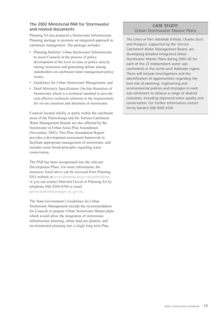 The 2002 Ministerial PAR for Stormwater                                  CASE STUDY:
and related documents                                            Urban Stormwater Master Plans
Planning SA has prepared a Stormwater Infrastructure
Planning package to promote an integrated approach to       The Cities of Port Adelaide Enfield, Charles Sturt
catchment management. The package includes:                 and Prospect, supported by the Torrens
                                                            Catchment Water Management Board, are
•	 Planning Bulletin: Urban Stormwater Infrastructure       developing detailed integrated Urban
   to assist Councils in the process of policy              Stormwater Master Plans during 2002–05 for
   development at the level of zone or policy area by       each of the 23 independent water sub-
   raising awareness and generating debate among            catchments in the north-west Adelaide region.
   stakeholders on catchment water management policy        These will include investigations and the
   issues;                                                  identification of opportunities regarding the
•	 Guidelines for Urban Stormwater Management; and          best mix of planning, engineering and
•	 Draft Minister's Specification: On-Site Retention of     environmental policies and strategies in each
   Stormwater which is a technical standard to provide      sub-catchment to achieve a range of desired
   cost effective technical solutions to the requirements   outcomes, including improved water quality and
   for on-site retention and detention of stormwater.       conservation. For further information contact
                                                            Verity Sanders (08) 8405 6765.
Councils located wholly or partly within the catchment
areas of the Patawalonga and the Torrens Catchment
Water Management Boards are also affected by the
Stormwater in Urban Areas Plan Amendment
(November, 2002). This Plan Amendment Report
provides a development assessment framework to
facilitate appropriate management of stormwater, and
includes some broad principles regarding water
conservation.

The PAR has been incorporated into the relevant
Development Plans. For more information, the
resources listed above can be accessed from Planning
SA’s website at www.planning.sa.gov.au/publications
or you can contact Malcolm Govett at Planning SA by
telephone (08) 8204 8394 or email
govett.malcolm@saugov.sa. gov.au.

The State Government’s Guidelines for Urban
Stormwater Management include the recommendation
for Councils to prepare Urban Stormwater Master plans
which would allow the integration of stormwater
infrastructure planning, urban land use plannin, and
environmental planning into a single long term Plan.




                                                                                    Water Conservation Handbook   19
 