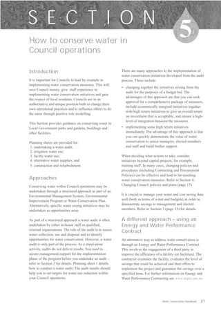 S E C T I O N
How to conserve water in

                                                                                                      5
Council operations

Introduction                                                 There are many approaches to the implementation of
                                                             water conservation initiatives developed from the audit
It is important for Councils to lead by example in           process. These include:
implementing water conservation measures. This will
                                                             •	 clumping together the initiatives arising from the
save Council money, give staff experience in
                                                                audit for the purposes of a budget bid. The
implementing water conservation initiatives and gain
                                                                advantages of this approach are that you can seek
the respect of local residents. Councils are in an
                                                                approval for a comprehensive package of measures,
authoritative and unique position both to change their
                                                                include economically marginal initiatives together
own operational practices and to influence others to do
                                                                with high return initiatives to give an overall return
the same through positive role modelling.
                                                                on investment that is acceptable, and ensure a high-
                                                                level of integration between the measures.
This Section provides guidance on conserving water in
Local Government parks and gardens, buildings and            •	 implementing some high return initiatives
other facilities.                                               immediately. The advantage of this approach is that
                                                                you can quickly demonstrate the value of water
Planning sheets are provided for:                               conservation to senior managers, elected members
1. undertaking a water audit;                                   and staff and build further support.
2. irrigation water use;
3. facilty water use;                                        When deciding what actions to take, consider
4. alternative water supplies; and                           initiatives beyond capital projects, for example,
5. construction and refurbishment.                           training staff. In many cases, changing policies and
                                                             procedures (including Contracting and Procurement
                                                             Policies) can be effective and lead to far-reaching
Approaches                                                   water conservation measures. Refer to Section 4:
Conserving water within Council operations may be            Changing Council policies and plans (page 17).
undertaken through a structured approach as part of an
Environmental Management System, Environmental               It is crucial to manage your water and cost saving data
Improvement Program or Water Conservation Plan.              well (both in terms of water and budgets) in order to
Alternatively, specific water saving initiatives may be      demonstrate savings to management and elected
undertaken as opportunities arise.                           members. Refer to Section 3 (page 13) for details.


As part of a structured approach a water audit is often      A different approach – using an
undertaken by either in-house staff or qualified,            Energy and Water Performance
external organisations. The role of the audit is to assess
                                                             Contract
water collection, use and disposal and to identify
opportunities for water conservation. However, a water       An alternative way to address water conservation is
audit is only part of the process. As a stand-alone          through an Energy and Water Performance Contract.
activity, audits do not deliver results. You need to         This involves the engagement of a third party to
secure management support for the implementation             improve the efficiency of a facility (or facilities). The
phase of the program before you undertake an audit –         contractor examines the facility, evaluates the level of
refer to Section 3 for details. Planning sheet 1 details     savings that could be achieved and then offers to
how to conduct a water audit. The audit results should       implement the project and guarantee the savings over a
help you to set targets for water use reduction within       specified term. For further information on Energy and
your Council operations.                                     Water Performance Contracting see www.aepca.asn.au.




                                                                                         Water Conservation Handbook   21
 