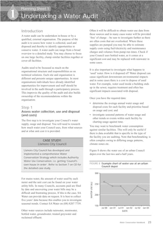 Planning Sheet 1

1   Undertaking a Water Audit

    Introduction                                                  Often it will be difficult to obtain water use data from
                                                                  these sources and in many cases water will be provided
    A water audit can be undertaken in-house or by a
                                                                  ‘free’ of charge – be sure to investigate further as there
    qualified, external organisation. The purpose of the
                                                                  are often costs that are overlooked. Where these
    audit is to assess how water is collected, used and
                                                                  supplies are pumped you may be able to estimate
    disposed and thereby to identify opportunities to
                                                                  supply costs using fuel/electricity and maintenance
    conserve water. A water audit can range from a broad
                                                                  charges and volumes from pump run times. Check if
    overview to a detailed study. You may choose to focus
                                                                  your Council uses bottled water, as it comes at a
    on one large facility, clump similar facilities together or
                                                                  significant cost and may be replaced with rainwater in
    cover all facilities.
                                                                  some cases.
    Audits need to be focussed as much on the
                                                                  It is also important to investigate what happens to
    organisational structure and responsibilities as on
                                                                  ‘used’ water. How is it disposed of? Water disposal can
    technical solutions. Each site and organisation is
                                                                  cause significant downstream environmental impacts
    different and presents unique opportunities. In most
                                                                  and in some cases there is a cost to dispose of used
    organisations individuals have already identified
                                                                  water. For example, water used inside a building ends
    opportunities for improvement and staff should be
                                                                  up in the sewer, requires treatment and often has
    involved in the audit through a participatory process.
                                                                  significant impacts associated with disposal.
    This improves the quality of the audit and also builds
    ownership of the recommendations within the
                                                                  Once you have the required data:
    organisation.
                                                                  •	 determine the average annual water usage and
    Step 1                                                           disposal costs for each facility and prioritise based
                                                                     on usage and cost; and
    Assess water collection, use and disposal
    (and costs)                                                   •	 investigate seasonal patterns of water usage and
                                                                     other trends or events within each facility by
    The first step is to investigate your Council’s water            charting usage against time.
    supply, usage and disposal. You will need to research
                                                                  You may want to benchmark water consumption
    how much water your Council uses, from what sources
                                                                  against similar facilities. This will only be useful if
    and at what unit cost it is provided.
                                                                  there is data available that is specific to the type of
                                                                  the facility you are auditing. Note that benchmarking is
                       CASE STUDY:                                often complex owing to differing usage patterns,
                   Lismore City Council                           climate zones etc.

      Lismore City Council has developed and                      Figure 8 shows the water use of an urban Council
      implemented a comprehensive Water                           depot over the last two and a half years.
      Conservation Strategy which includes Authority
      Water Use Conservation, i.e. getting ‘Council's
      own house in order’. Refer to Section 7 on CD for           FIGURE 8 Example chart of water use at an urban
                                                                           Council depot
      the detailed case study.

                                                                                   300

    For mains water, the amount of water used by each
    meter and the unit cost can be found on your water
                                                                  WATER USE (kL)




                                                                                   250
    utility bills. In many Councils, accounts paid are filed
    by date and uncovering your water bills may be a
    difficult and frustrating process. If this is the case, SA
                                                                                   200
    Water can provide data on request. It is best to collect
    five years’ data because this enables you to investigate
    seasonal trends. Contact SA Water on (08) 8207 7739.
                                                                                   150
                                                                                         Jul 00   Jan 01   Jul 01 Jan 02    Jul 02   Jan 03
    Other water sources include rainwater, stormwater,                                                          DATE
    bottled water, groundwater, treated greywater and
    reclaimed effluent.
                                                                                                            Water Conservation Handbook   23
 