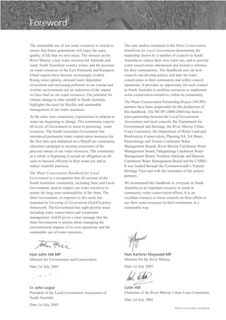 Foreword


The sustainable use of our water resources is crucial to   The case studies contained in the Water Conservation
ensure that future generations will enjoy the same         Handbook for Local Government demonstrate the
quality of life that we now enjoy. The stresses on the     leadership shown by a number of councils in South
River Murray, a key water resource for Adelaide and        Australia to reduce their own water use, and to provide
many South Australian country towns, and the pressure      water conservation educational and incentive schemes
on water resources in the Eyre Peninsula and Kangaroo      for their communities. The Handbook sets out how
Island regions have become increasingly evident.           councils can develop polices and plan for water
Rising water salinity, stressed water dependent            conservation in their community and within council
ecosystems and increasing pollution in our coastal and     operations. It provides an opportunity for each council
riverine environments are an indication of the impact      in South Australia to mobilise resources to implement
we have had on our water resources. The potential for      water conservation initiatives within its community.
climate change to alter rainfall in South Australia,
                                                           The Water Conservation Partnership Project (WCPP)
highlights the need for flexible and sustainable
                                                           partners have been responsible for the production of
management of our water resources.
                                                           this handbook. The WCPP (2000-2004) has been a
At the same time community expectations in relation to     joint partnership between the Local Government
water are beginning to change. The community expects       Association and local councils, the Department for
all levels of Government to assist in protecting water     Environment and Heritage, the River Murray Urban
resources. The South Australian Government has             Users Committee, the Department of Water Land and
introduced permanent water conservation measures for       Biodiversity Conservation, Planning SA, SA Water,
the first time and embarked on a WaterCare community       Patawalonga and Torrens Catchment Water
education campaign to increase awareness of the            Management Boards, River Murray Catchment Water
precious nature of our water resources. The community      Management Board, Onkaparinga Catchment Water
as a whole is beginning to accept an obligation on all     Management Board, Northern Adelaide and Barossa
users to become efficient in their water use and to        Catchment Water Management Board and the CSIRO.
reduce wasteful practices.                                 It was funded through the Commonwealth’s Natural
                                                           Heritage Trust and with the assistance of the project
The Water Conservation Handbook for Local
                                                           partners.
Government is a recognition that all sections of the
South Australian community, including State and Local      We recommend this handbook to everyone in South
Government, need to respect our water resources to         Australia as an important resource to assist in
ensure the long term sustainability of the State. The      community water conservation efforts. It is an
State Government, in response to this need, has            excellant resource to focus councils on their efforts to
launched its Greening of Government (GoGO) policy          use their water resources in their community in a
framework. The Government has eight priority areas         sustainable way.
including water conservation and wastewater
management. GoGO gives a clear message that the
State Government is serious about managing the
environmental impacts of its own operations and the
sustainable use of water resources.




Hon John Hill MP                                           Hon Karlene Maywald MP
Minister for Environment and Conservation                  Minister for the River Murray
Date 1st July 2005                                         Date 1st July 2005




Cr John Legoe                                              Colin Hill
President of the Local Government Association of           Chairman of the River Murray Urban Users Committee
South Australia
                                                           Date 1st July 2005
Date 1st July 2005
                                                                                             Water Conservation Handbook
 