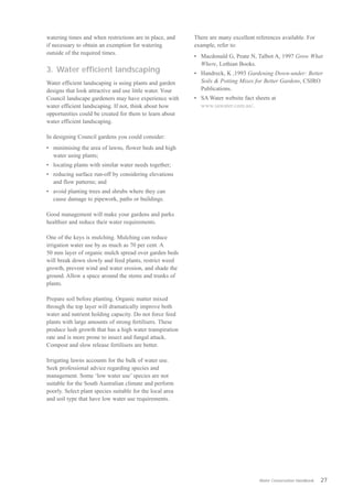 watering times and when restrictions are in place, and     There are many excellent references available. For
if necessary to obtain an exemption for watering           example, refer to:
outside of the required times.
                                                           •	 Macdonald G, Peate N, Talbot A, 1997 Grow What
                                                              Where, Lothian Books.
3. Water efficient landscaping                             •	 Handreck, K ,1993 Gardening Down-under: Better
Water efficient landscaping is using plants and garden        Soils & Potting Mixes for Better Gardens, CSIRO
designs that look attractive and use little water. Your       Publications.
Council landscape gardeners may have experience with       •	 SA Water website fact sheets at
water efficient landscaping. If not, think about how          www.sawater.com.au/.
opportunities could be created for them to learn about
water efficient landscaping.

In designing Council gardens you could consider:
•	 minimising the area of lawns, flower beds and high
   water using plants;
•	 locating plants with similar water needs together;
•	 reducing surface run-off by considering elevations
   and flow patterns; and
•	 avoid planting trees and shrubs where they can
   cause damage to pipework, paths or buildings.

Good management will make your gardens and parks
healthier and reduce their water requirements.

One of the keys is mulching. Mulching can reduce
irrigation water use by as much as 70 per cent. A
50 mm layer of organic mulch spread over garden beds
will break down slowly and feed plants, restrict weed
growth, prevent wind and water erosion, and shade the
ground. Allow a space around the stems and trunks of
plants.

Prepare soil before planting. Organic matter mixed
through the top layer will dramatically improve both
water and nutrient holding capacity. Do not force feed
plants with large amounts of strong fertilisers. These
produce lush growth that has a high water transpiration
rate and is more prone to insect and fungal attack.
Compost and slow release fertilisers are better.

Irrigating lawns accounts for the bulk of water use.
Seek professional advice regarding species and
management. Some ‘low water use’ species are not
suitable for the South Australian climate and perform
poorly. Select plant species suitable for the local area
and soil type that have low water use requirements.




                                                                                      Water Conservation Handbook   27
 