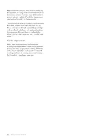 Opportunities to conserve water include modifying
flush control, reducing flush volume and conversion
to waterless urinals. There are many different flush
control options – refer to Wise Water Management
,see Section 7 (on CD) for further details.

Though relatively new to Australia, waterless urinals
have been used for some time in Europe and the
USA. Urine passes through a special trap cartridge
with an oil seal, which prevents undesirable odours
from escaping. The cartridges are replaced after
about 8500 uses and cost about $40 a year for each
urinal10.

Other equipment
Other water using equipment includes depot
washing bays and washdown areas, fire equipment
(testing and other usage), street washing, fountains
and domestic equipment such as dishwashers and
washing machines. In country areas, road building
by Councils is a significant water use.




30   Water Conservation Handbook
 