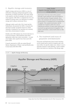 2. Aquifer storage and recovery                                             CASE STUDY:
                                                                Aquifer Storage Recovery as part of a
Aquifer storage and recovery (ASR) is a way of
                                                                           re-use scheme
artificially recharging underground aquifers using
stormwater or treated wastewater. The water stored            Stormwater from Dry Creek will be passed
in the aquifers can then be pumped out and reused             through a gross pollutant trap and pumped to
when required. ASR offers a comparatively low cost            the nearby Pooraka Triangle wetlands. Once
method of storing water as an alternative to surface          there, the reed-beds will continue the filtering
storage and it reduces stormwater flows.                      process before it is pumped into an underground
                                                              T2 aquifer. This recycled stormwater will be
Although widely used in the USA, Israel and the               available for irrigation within the reserve,
Netherlands, the potential for ASR in Australia has           reducing the amount of mains water being used
only been recently recognised. However, South                 at present by approximately 30 megalitres. For
Australia is leading the way and there are currently          further information, contact Keith Smith on (08)
more than a dozen projects in place.                          8285 2033.

Smaller scale ASR schemes are of most relevance to
Local Government. ASR should be used where
appropriate rather than where convenient – in some          3. The treatment and reuse of
cases highly saline aquifers have been used with               greywater and blackwater
poor results.
                                                            Greywater and blackwater from Council facilities
Councils interested in ASR can contact Russell              can be treated and re-used for irrigation and, with
Martin, Department of Water, Land and Biodiversity          more effort, for specific indoor uses. Indoor re-use is
Conservation (08) 8463 6948.                                generally limited to toilet flushing, is quite complex
                                                            and is best built-in to facilities at the design stage.


FIGURE 11 Aquifer Storage and Recovery




                                           Image taken from Peter Dillon presentation from the Water Symposium 2002


32   Water Conservation Handbook
 