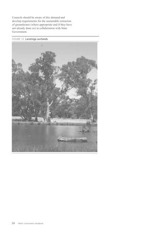 Councils should be aware of this demand and
develop requirements for the sustainable extraction
of groundwater (where appropriate and if they have
not already done so) in collaboration with State
Government.

FIGURE 12 Laratinga wetlands




34   Water Conservation Handbook
 