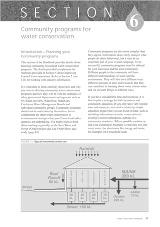 S E C T I O N
Community programs for
                                                                                                  6
water conservation

Introduction – Planning your                                Community programs are also more complex than
                                                            they appear. Information alone rarely changes what
Community programs
                                                            people do (their behaviour), but it may be an
This section of the Handbook provides details about         important part of your overall campaign. To be
planning community household water conservation             successful, community programs must be tailored
programs. The details provided complement the               for your local area and the local community.
materials provided in Section 5 about improving             Different people in the community will have
Council’s own operations. Refer to Section 7 (on            different understandings of water and the
CD) for working with industry information.                  environment. They will also have different ways
                                                            different amounts of time and resources that they
It is important to think carefully about how and why        can contribute to learning about water conservation
you want to develop community water conservation            and we all learn things in different ways.
programs and how they will fit with the strategies of
other government departments and agencies such as           If you have considerable time and resources, it is
SA Water, the EPA, WaterWise, WaterCare,                    best to plan a strategy for both incentives and
Catchment Water Management Boards and                       community education. If you only have very limited
individual community groups. Community programs             time and resources, start with a relatively simple
should not be undertaken by themselves, but to              education project that you can build on later, such as
complement the other water conservation or                  including information on water conservation in
environmental strategies that your Council and other        existing Council publications, perhaps in a
agencies are undertaking. You might want to think           community newsletter. Where possible combine or
about working regionally, as the Save Water and             link your community programs so that they not only
Power (SWaP) project did, See SWaP Show case                cover water, but also issues like energy and waste,
study (page 45).                                            for example, on a household scale.


FIGURE 13 Typical household water use


                                                   Rainfall




                        Roof
                                           B
                                           A
                                                        T
                                                        O
                                                                L
                                                                A
                                                                          K
                                                                          I
                                                                                          MAINS
                       Runoff
                                           T
                                           H
                                                        I
                                                        L
                                                                U
                                                                N
                                                                          T
                                                                          C
                                                                                          380 kL
                                           R            E       D         H
                       80 kL               O
                                           O
                                                        T       R         E
                                                                Y         N
                                           M
Street
                                                                                                    Leaks
                                          60          40       35        15                         10 kL
                                          kL          kL       kL        kL       Garden
                                                                                  220 kL

                                        Sewer 150 kL

                                                                                      Water Conservation Handbook   37
 